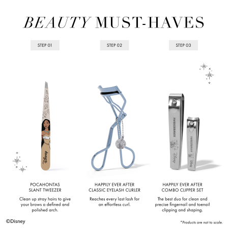 BEAUTY MUST-HAVES 1. Pocahontas Slant Tweezer Clean up stray hairs to give your brows a defined and polished arch. 2. Happily Ever After Classic Eyelash Curler Reaches every last lash for an effortless curl. 3. Happily Ever After Combo Clipper Set The best duo for clean and precise fingernail and toenail clipping and shaping. *Products are not to scale