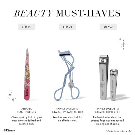 BEAUTY MUST-HAVES 1. Aurora Slant Tweezer Clean up stray hairs to give your brows a defined and polished arch. 2. Happily Ever After Classic Eyelash Curler Reaches every last lash for an effortless curl. 3. Happily Ever After Combo Clipper Set The best duo for clean and precise fingernail and toenail clipping and shaping. *Products are not to scale
