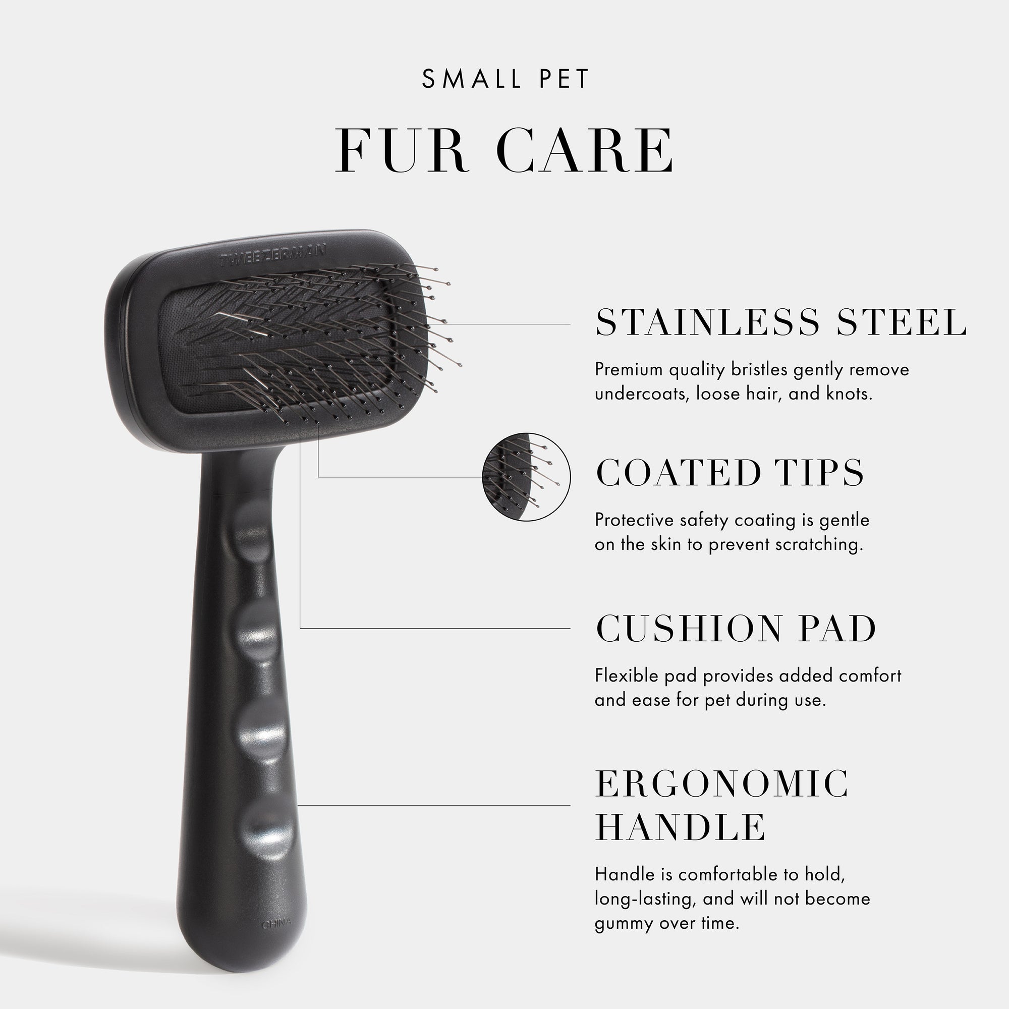 Small Pet Fur Care. Stainless Steel- Premium quality bristles gently remove undercoats, loose hair, and knots. Coated Tips- Protective safety coating is gentle on the skin to prevent scratching. Cushion Pad- Flexible pad provides added comfort and ease for pet during use. Ergonomic Handle- Handle is comfortable to hold, long-lasting, and will not become gummy over time. Vegan + Cruelty Free.