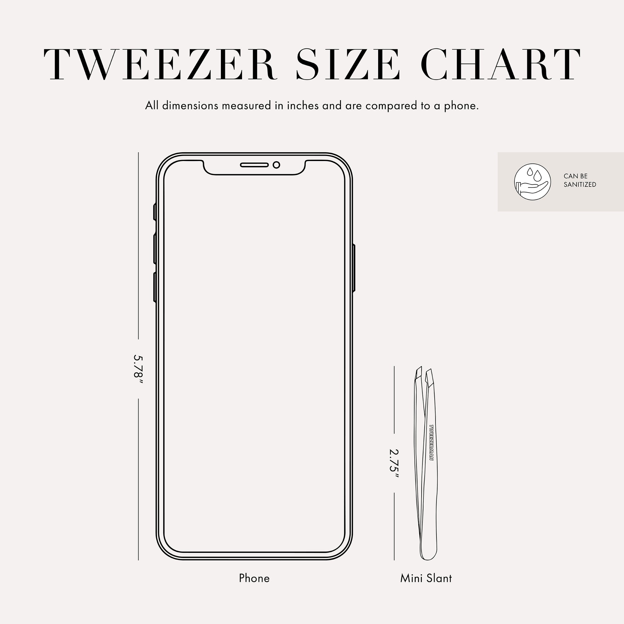 Tweezer size chart

All dimensions measured in inches and are compared to phone. 

Phone is 5.78 inches tall 

Full slant tweezers are 3.69 inches tall 

Mini slant tweezers are 2.75 inches tall

This item can be sanitized and is vegan &amp; cruelty free.  ​