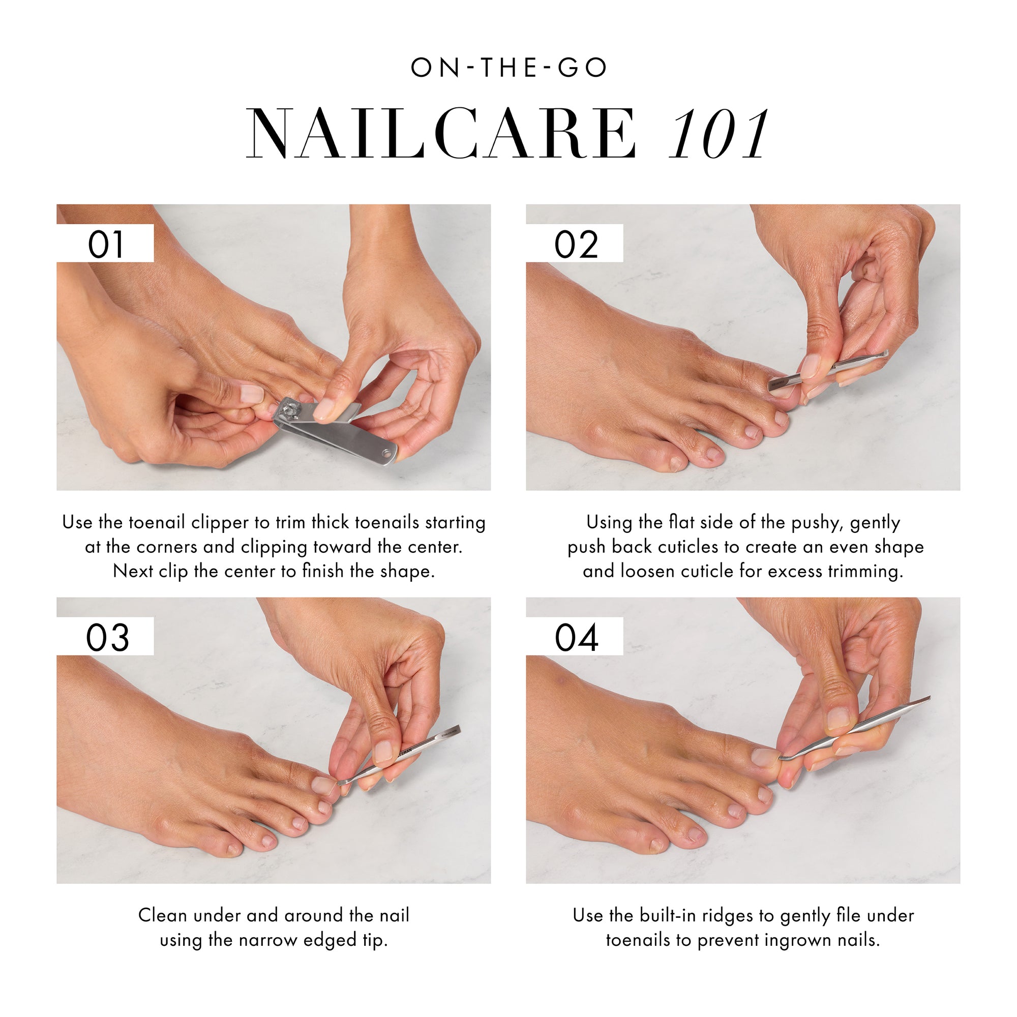 ON THE GO NAILCARE 101 1. Use the toenail clipper to trim thick toenails starting at the corners and clipping toward the center. Next clip the center to finish the shape. 2. Using the flat side of the pushy, gently push back cuticles to create an even shape and loosen cuticle for excess trimming. 3. Clean under and around the nail using the narrow edged tip. 4. Use the built-in ridges to gently file under toenails to prevent ingrown nails.  