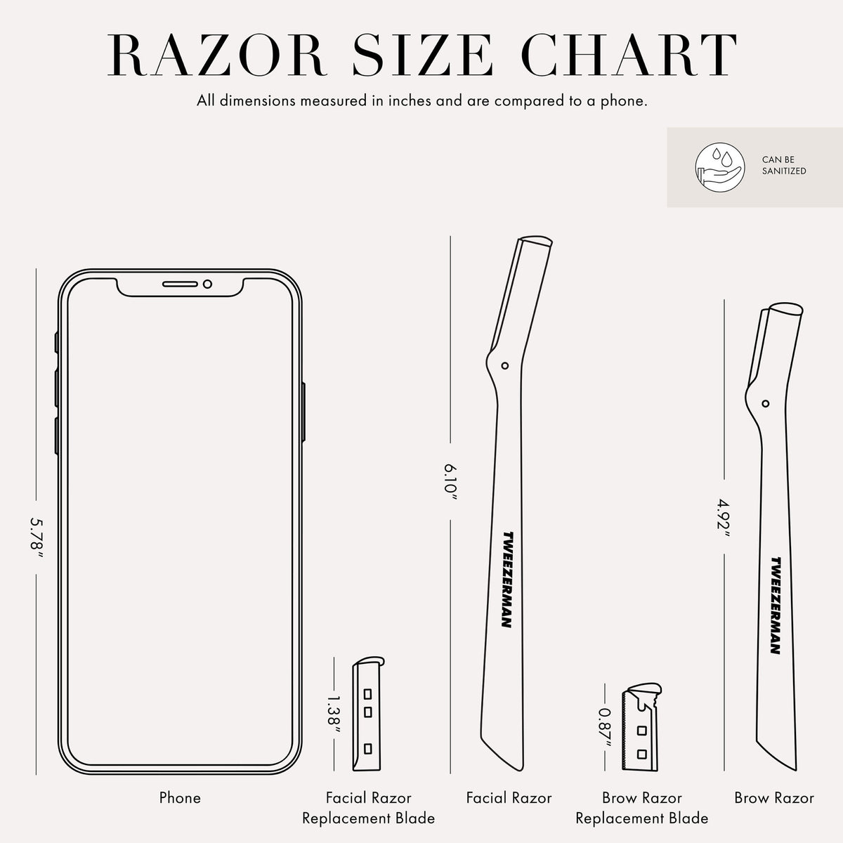 RAZOR SIZE CHART: All dimensions are measured in inches and are compared to a phone. Phone size is 5.78 inches. Facial Razor Replacement Blade size is 1.38 inches. Facial Razor size is 6.10 inches. Brow Razor Replacement Blade is 0.87 inches. Brow Razor size is 4.92 inches. Item can be sanitized.