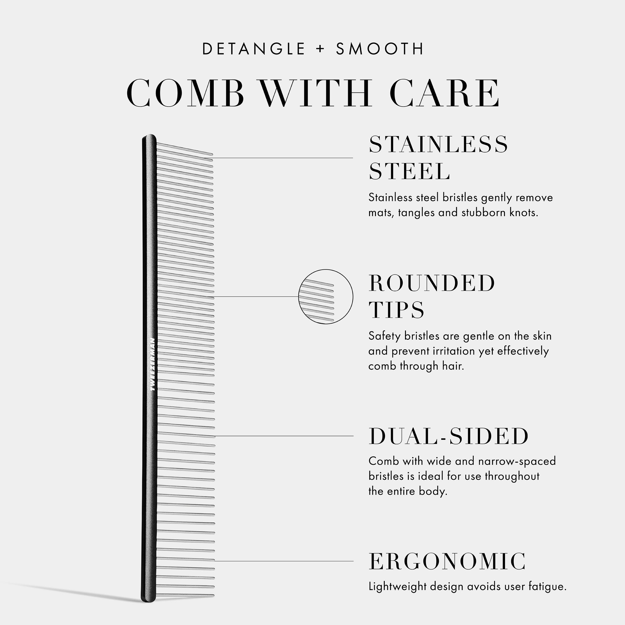 Detangle and Smooth: Comb with Care: Stainless Steel: Stainless steel bristles gently remove mats, tangles and stubborn nots. Rounded Tips: Safety bristles are gentle on the skin and prevent irritation yet effectively comb through hair. Dual-Sided: Comb with wide and narrow-spaced bristles is ideal for use throughout the entire body. Ergonomic: Lightweight design avoids user fatigue. 