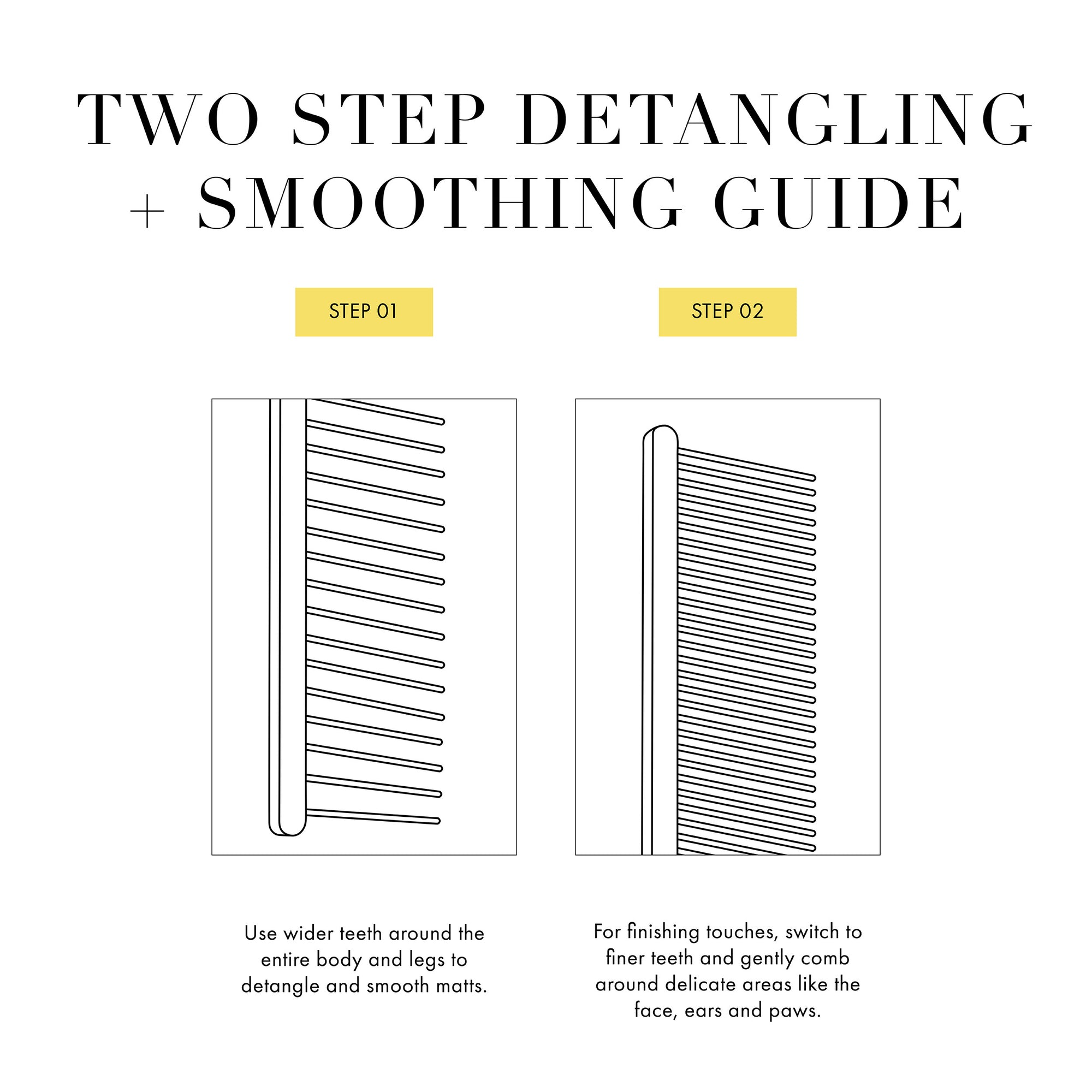 Two Step Detangling and Smoothing Guide: Step 1: User wider teeth around the entire body and legs to detangle and smooth matts. Step 2: For finishing touches, switch to finer teeth and gently comb around delicate areas like the face, ears and paws. 