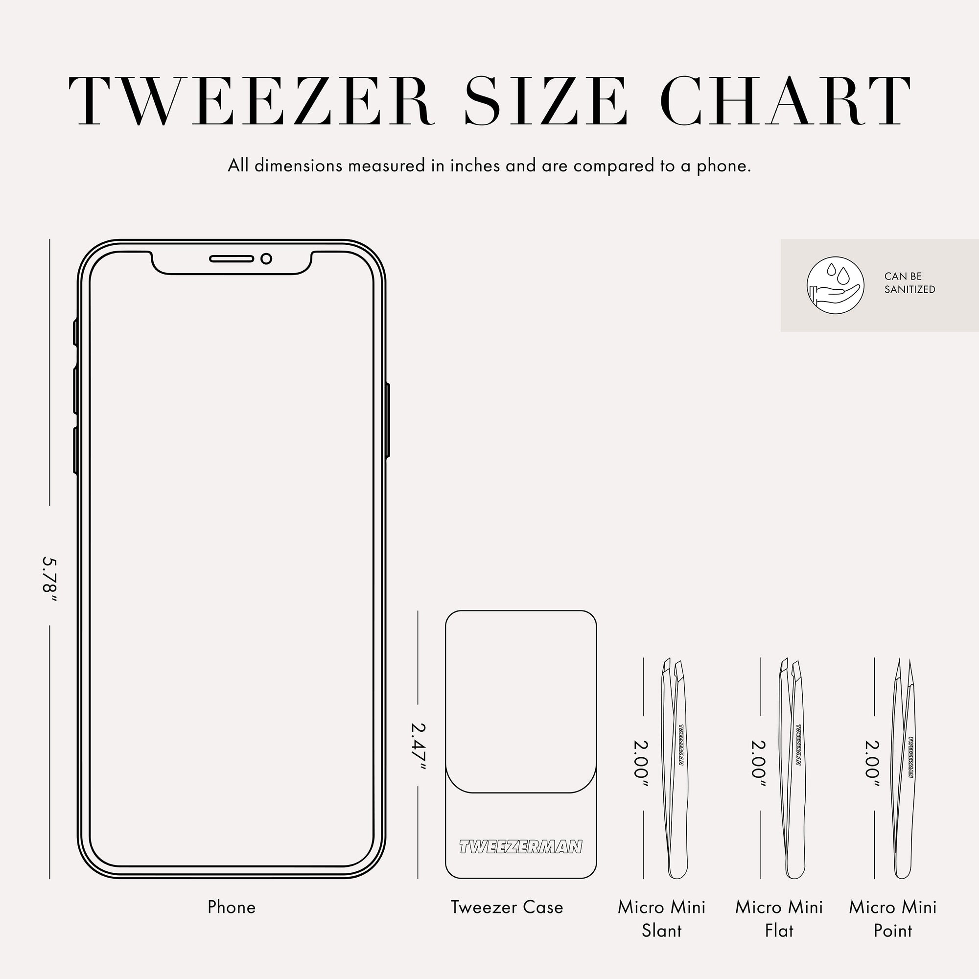 Tweezer Size Chart: All dimensions measured in inches and are compared to a phone. Phone is 5.78 inches tall. Tweezer case is 2.47 inches tall. Micro Mini Flat, Slant, and Point Tweezers are 2.00 inches tall.

This item can be sanitized and is vegan &amp; cruelty free.