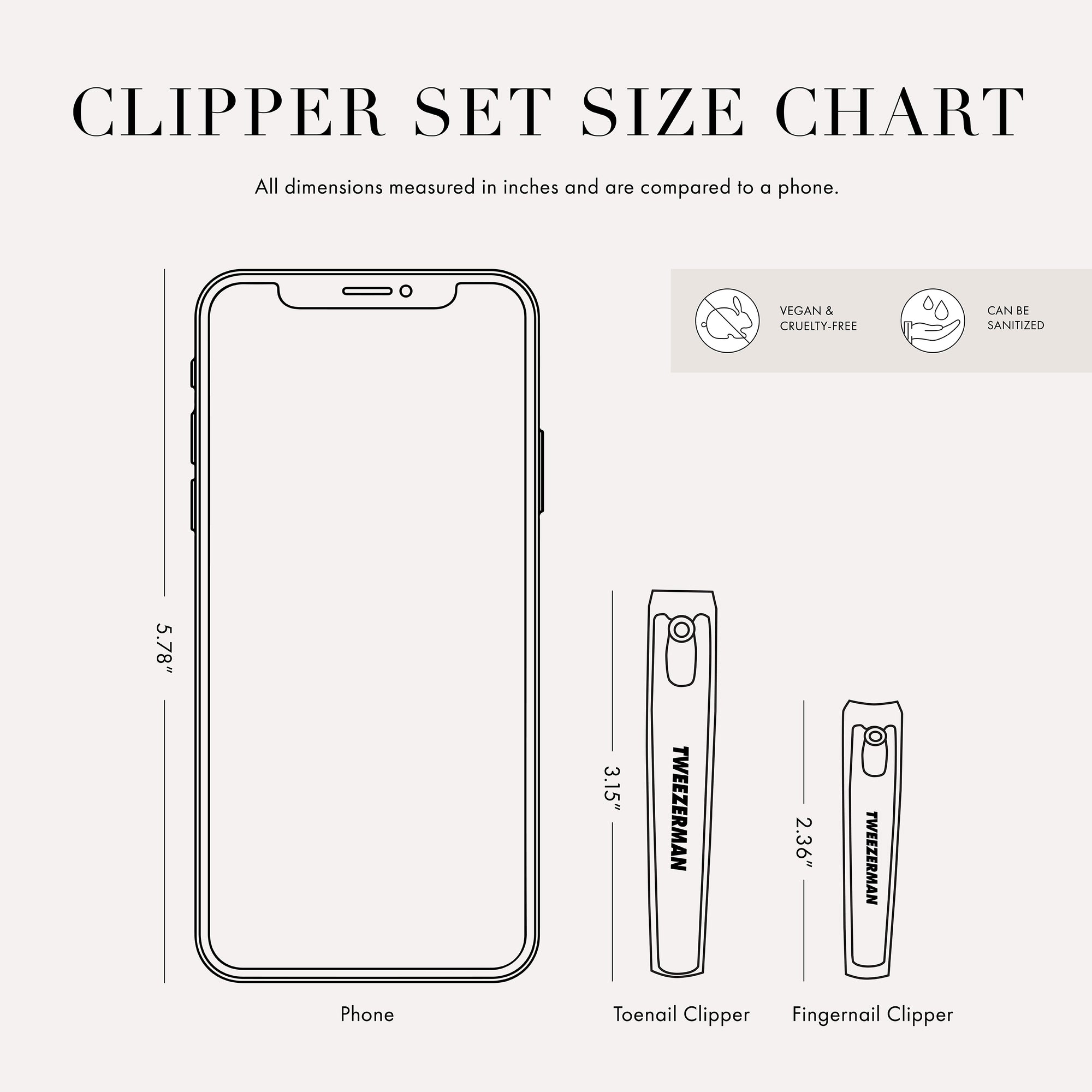 Clipper Set Size Chart. All dimensions measured in inches and are compared to a phone. Vegan and Cruelty Free. Can be Sanitized. Phone is 5.78 inches tall. Toenail Clipper 3.15 inches tall. Fingernail Clipper 2.36 inches tall. 