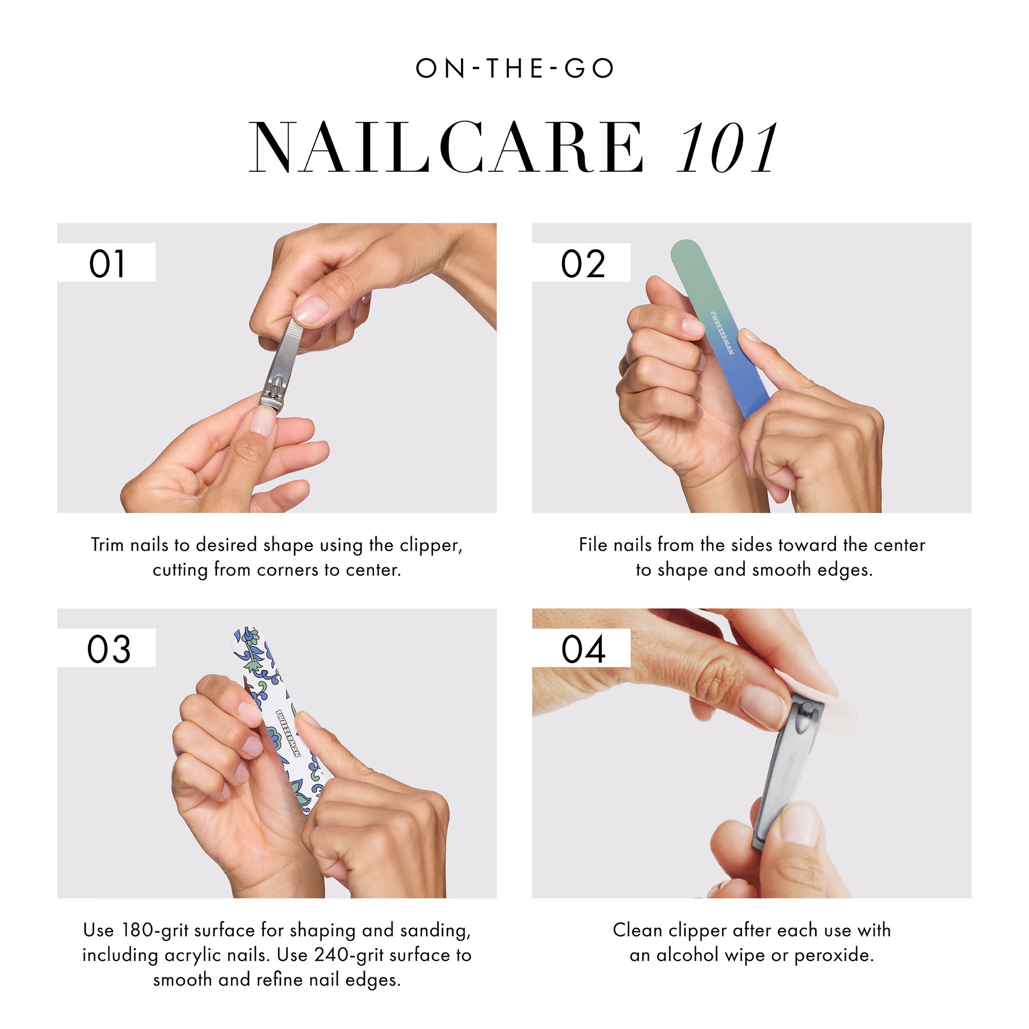ON THE GO NAILCARE 101 1. Trim nails to desired shape using the clipper, cutting from corners to center. 2. File nails from the sides toward the center to shape and smooth edges. 3. Use 180-grit surface for shaping and sanding, including acrylic nails. Use 240-grit surface to smooth and refine nail edges. 4. Clean clipper after each use with an alcohol wipe or peroxide.  