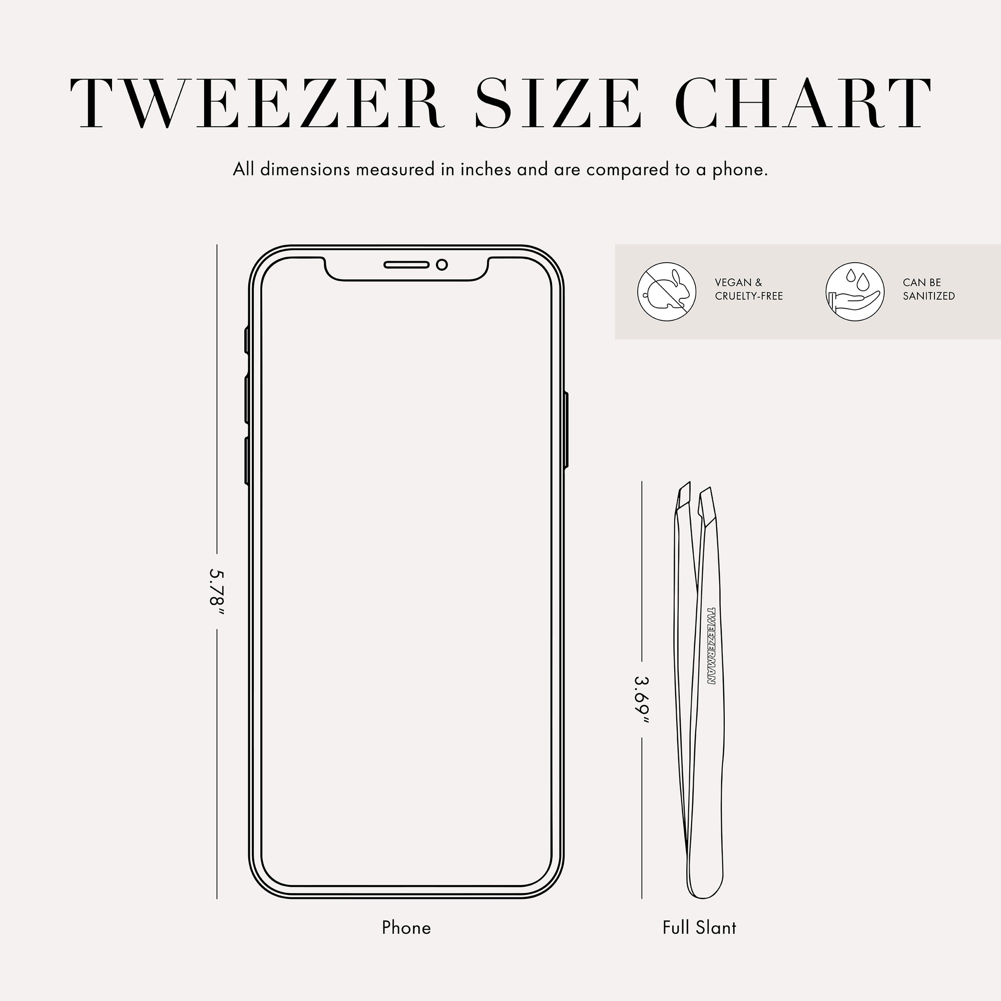 Infographic Tweezer Size Chart with 2 tweezers 
All dimensions measured in inches and are compared to phone.
Phone is 5.78 inches tall. Full slant tweezer is 3.69 inches tall
 
This item can be sanitized and is vegan &amp; cruelty free.