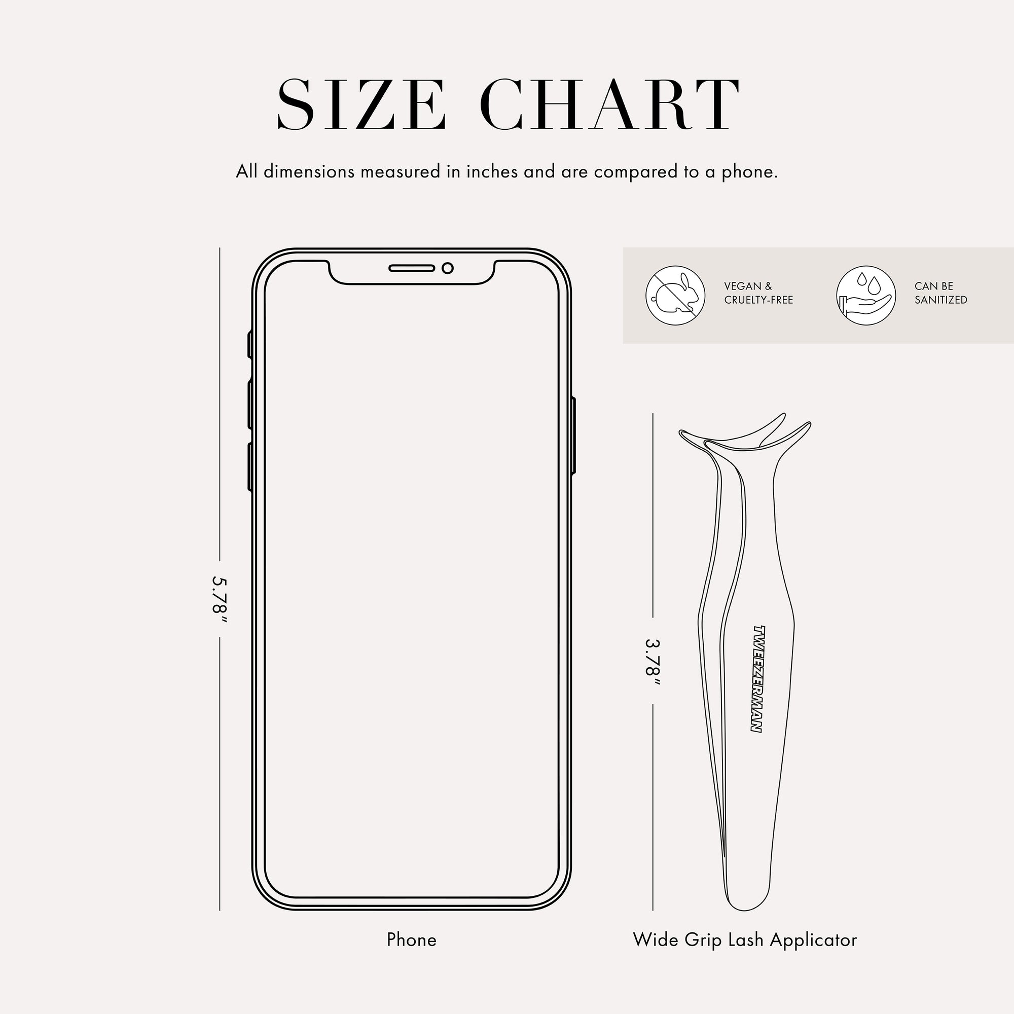 Tweezer size chart

All dimensions measured in inches and are compared to phone.

Phone is 5.78 inches tall

Full slant tweezers are 3.69 inches tall

Mini slant tweezers are 2.75 inches tall

This item can be sanitized and is vegan &amp; cruelty free.