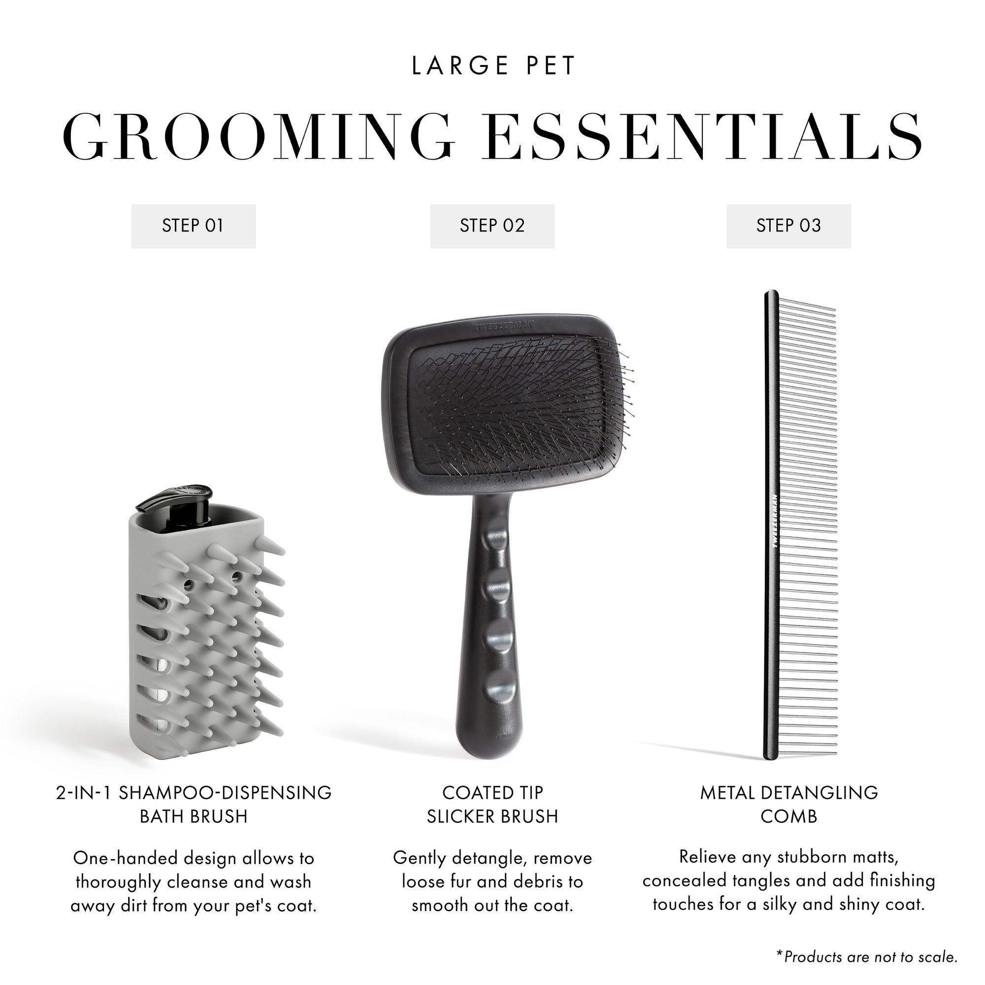 Large Pet Grooming Essentials: Step 1: 2-in-1 Shampoo-Dispensing Bath Brush: One-handed design allows to thoroughly cleanse and wash away dirt from your pet's coat. Step 2: Coated Tip Slicker Brush: Gently detangle, remove loose fur and debris to smooth out the coat. Step 3: Metal Detangling Comb: Relieve any stubborn matts, concealed tangles and add finishing touches for a silky and shiny coat. Products are not to scale.  