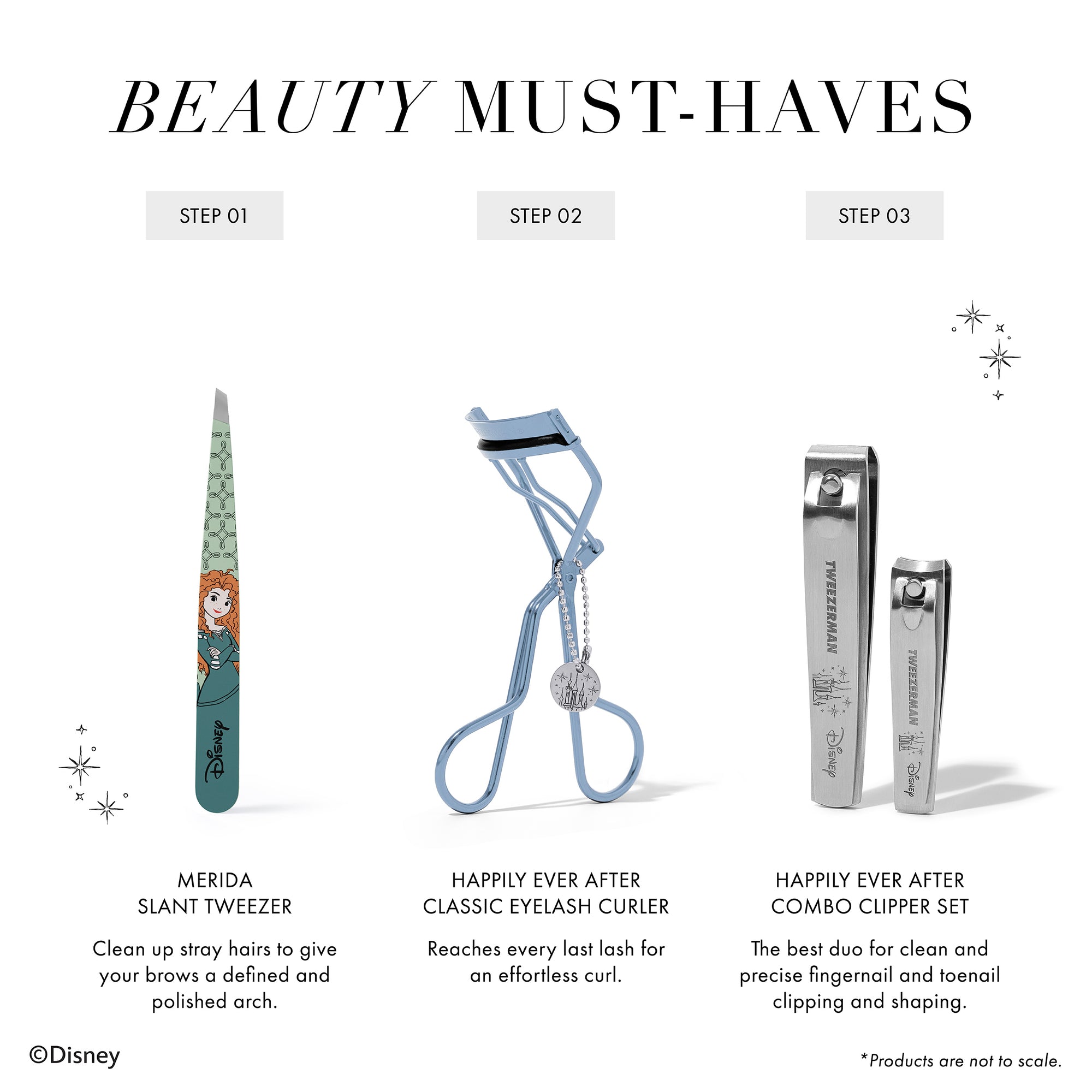 BEAUTY MUST-HAVES 1. Merida Slant Tweezer Clean up stray hairs to give your brows a defined and polished arch. 2. Happily Ever After Classic Eyelash Curler Reaches every last lash for an effortless curl. 3. Happily Ever After Combo Clipper Set The best duo for clean and precise fingernail and toenail clipping and shaping. *Products are not to scale
