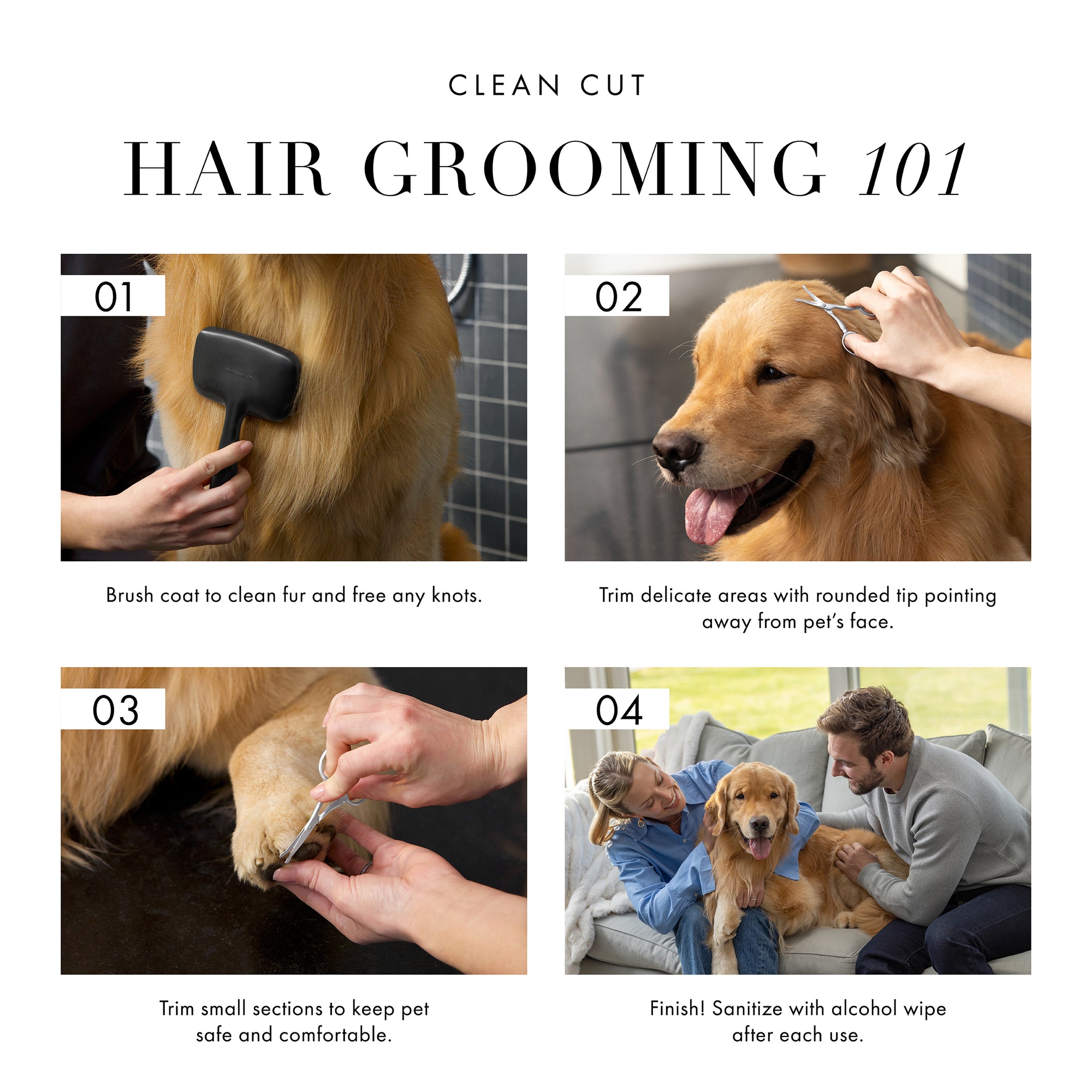 Clean Cut Hair Grooming 101: 1) Brush coat to clean fur and free any knots. 2) Trim delicate areas with rounded tip pointing away from pet&#39;s face. 3) Trim small sections to keep pet safe and comfortable. 4) Finish! Sanitize with alcohol wipe after each use. 