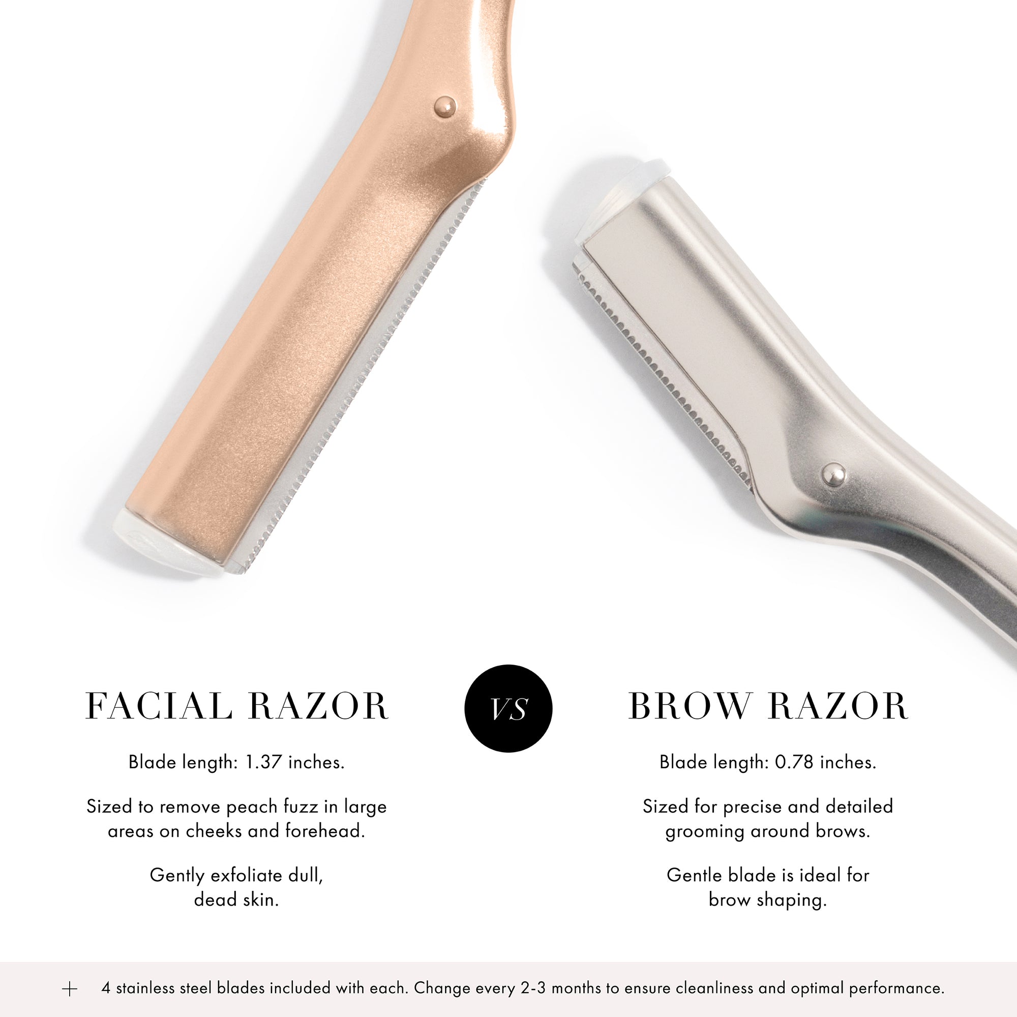 Facial Razor: Blade length is 1.37&quot; inches, sized to remove peach fuzz in large areas on cheeks and forehead, gently exfoliate dull dead skin. VERSUS Brow Razor: Blade length is 0.78&quot; inches, sized for precise and detailed grooming around brows, gentle blade is ideal for brow shaping. + 4 Stainless steel blades included with each. Change every 2-3 months to ensure cleanliness and optimal performance.