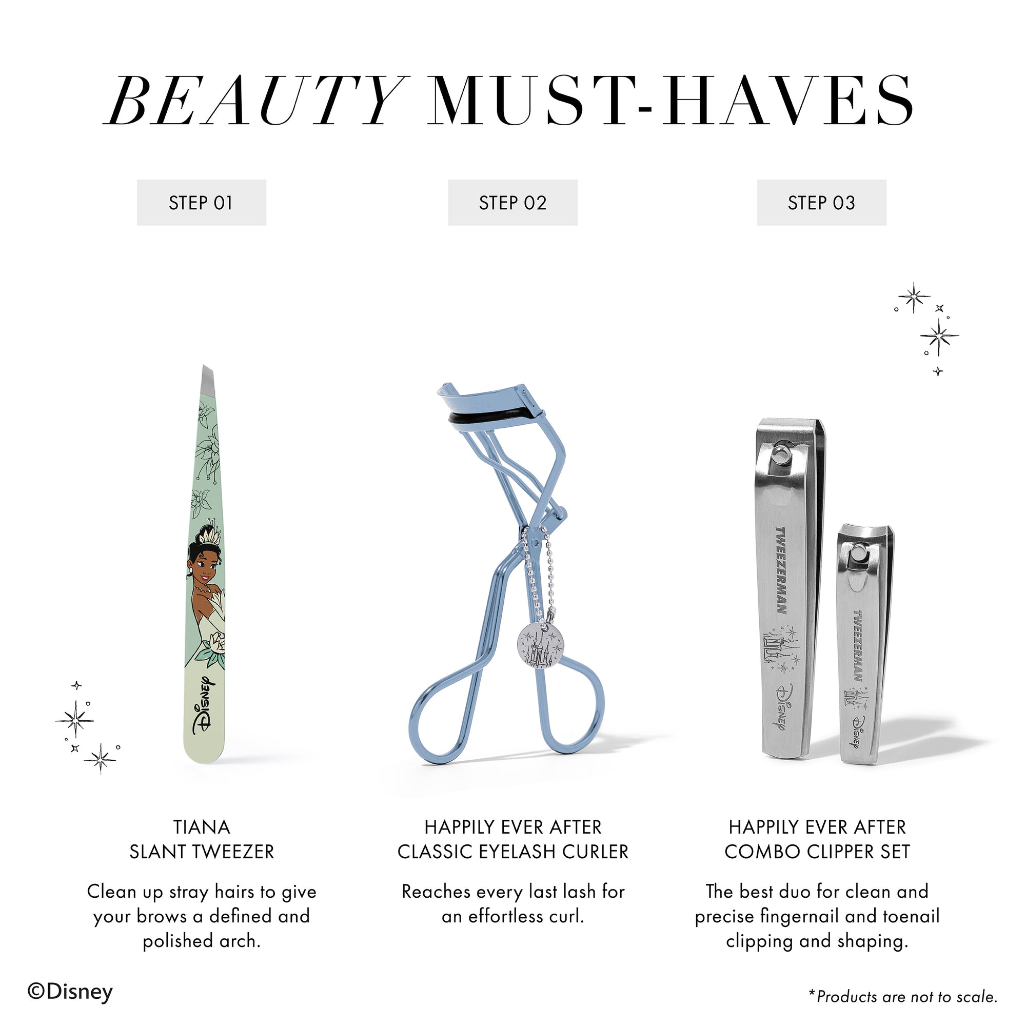 BEAUTY MUST-HAVES 1. Tiana Slant Tweezer Clean up stray hairs to give your brows a defined and polished arch. 2. Happily Ever After Classic Eyelash Curler Reaches every last lash for an effortless curl. 3. Happily Ever After Combo Clipper Set The best duo for clean and precise fingernail and toenail clipping and shaping. *Products are not to scale