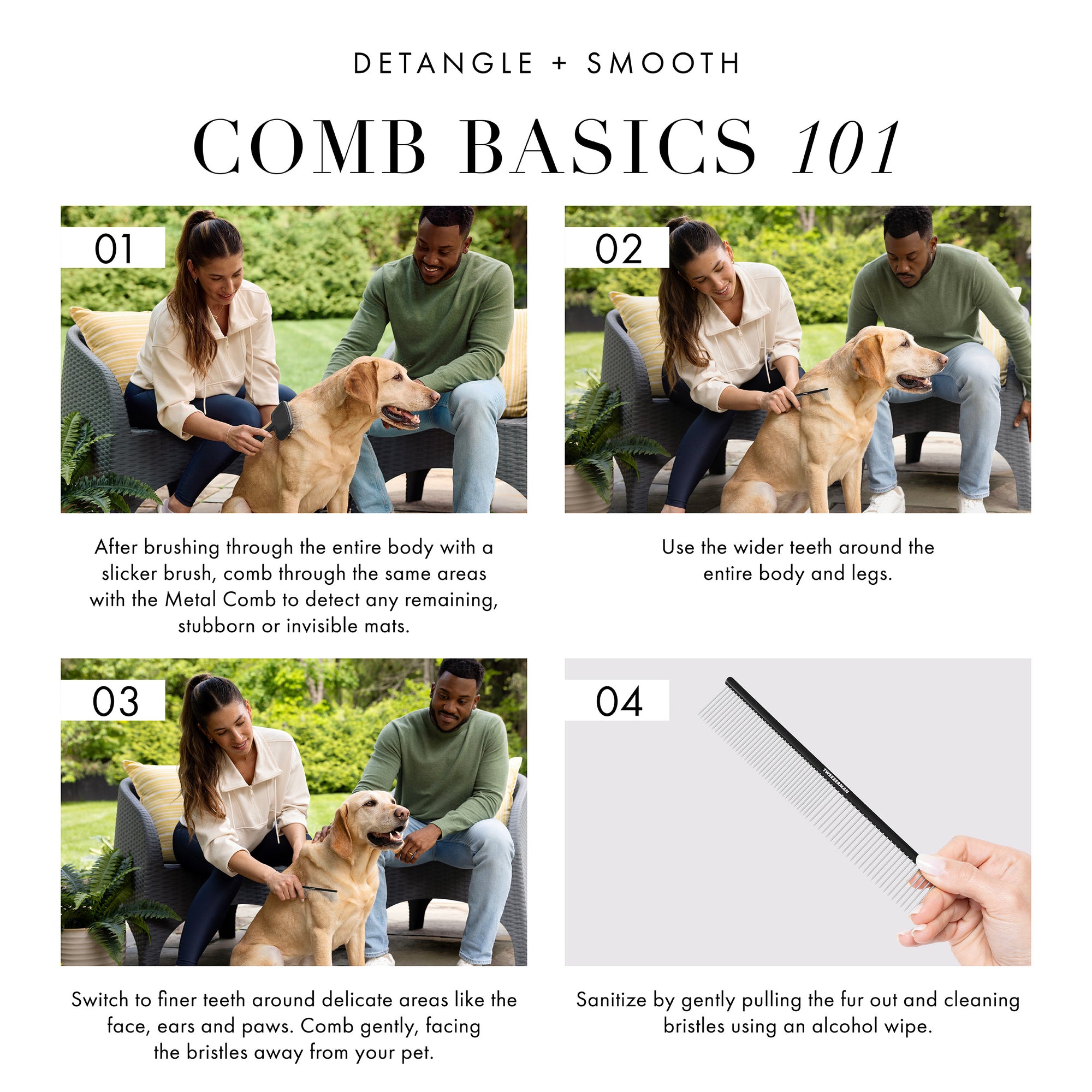 Detangle and Smooth: Comb Basics 101: 1. After brushing through the entire body with a slicker brush, comb through the same areas with the Metal Comb to detect any remaining, stubborn or invisible mats. 2. Use the wider teeth around the entire body and legs. 3. Switch to finer teeth around delicate areas like the face, ears, and paws. Comb gently, facing bristles away from your pet. 4. Sanitize by gently pulling the fur out and cleaning bristles using an alcohol wipe.