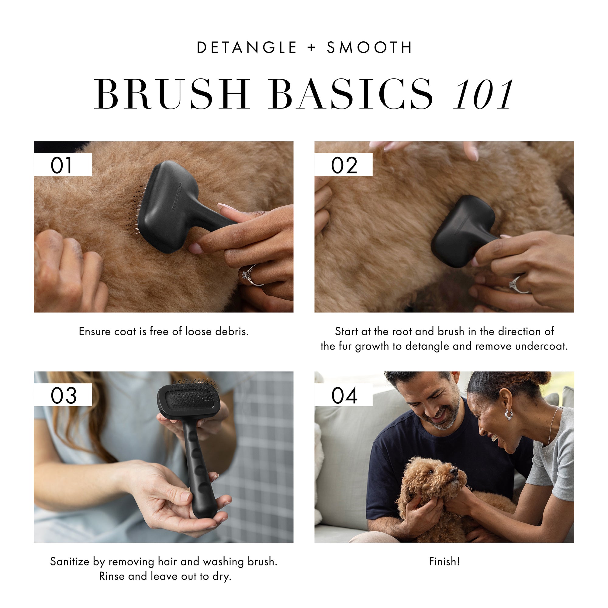 Detangle + Smooth Brush Basics 101. 1) Ensure coat is free of loose debris. 2) Start at the root and brush in the direction of fur growth to detangle and remove undercoat. 3) Sanitize by removing hair and washing brush. Rinse and leave out to dry. 4) Finish!