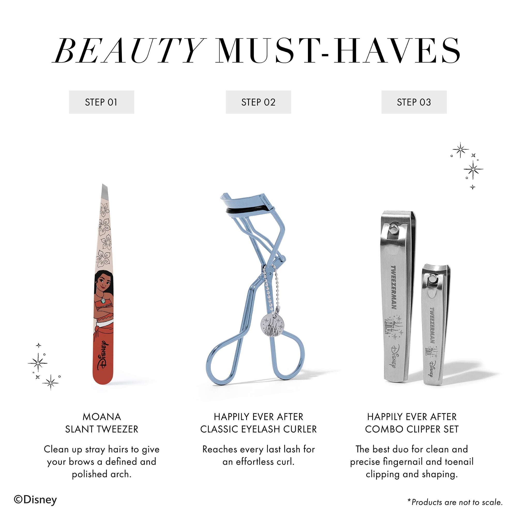 BEAUTY MUST-HAVES 1. Moana Slant Tweezer Clean up stray hairs to give your brows a defined and polished arch. 2. Happily Ever After Classic Eyelash Curler Reaches every last lash for an effortless curl. 3. Happily Ever After Combo Clipper Set The best duo for clean and precise fingernail and toenail clipping and shaping. *Products are not to scale