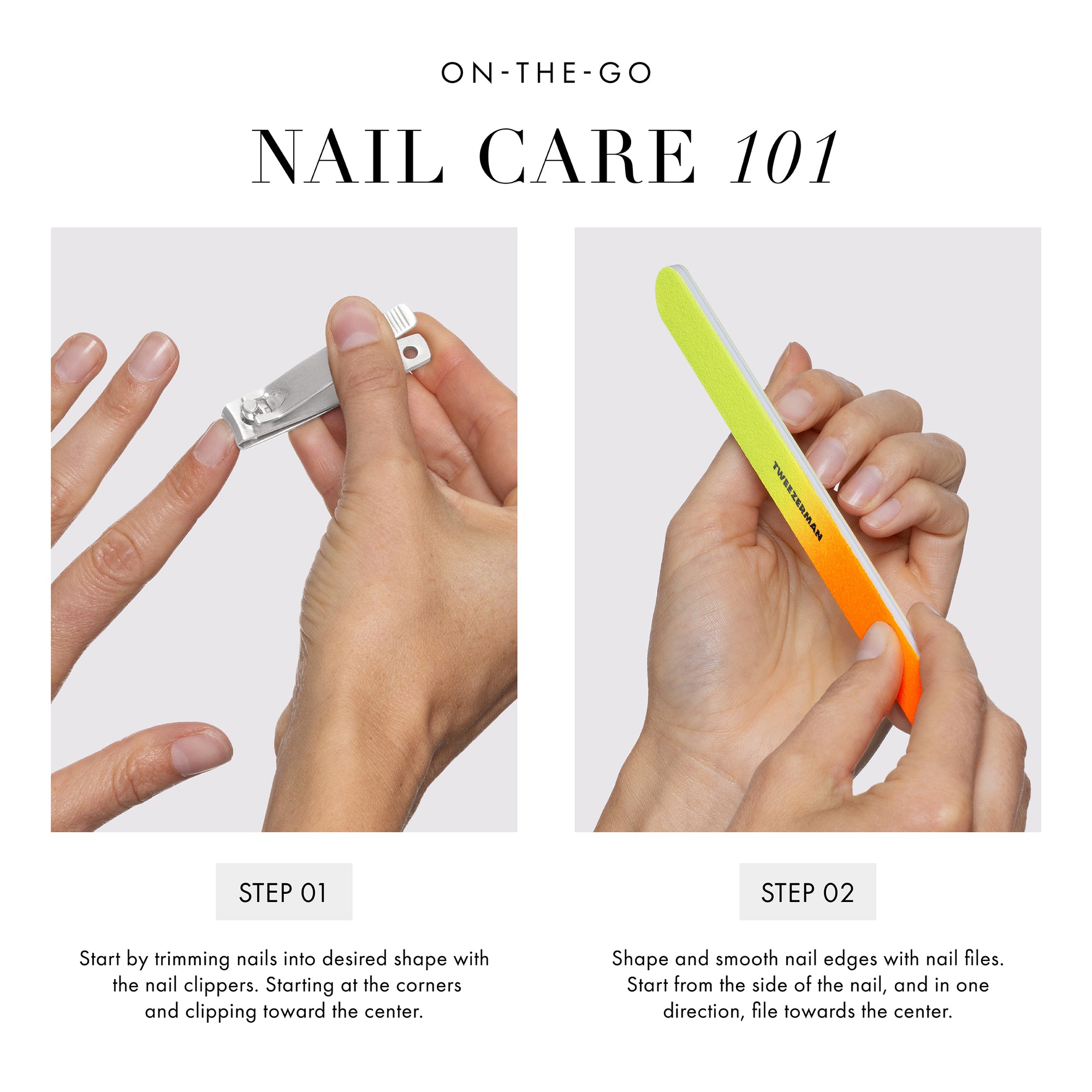 ON-THE-GO NAIL CARE 101: Step 1: Start by trimming nails into the desired shape with the nail clippers. Starting at the corners and clipping toward the center. Step 2: Shape and smooth nail edges with nail files. Start from the side of the nail, and in one direction, file toward the center.