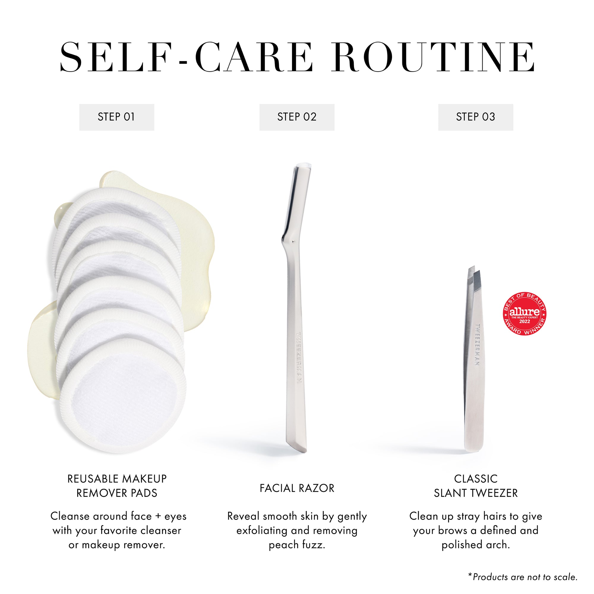 SELF-CARE ROUTINE Step 01. Reusable Makeup Remover Pads: Cleanse around face and eyes with your favorite cleanser or makeup remover. Step 02. Facial Razor: Reveal smooth skin by gently exfoliating and removing peach fuzz. Step 03. Classic Slant Tweezer: Clean up stray hairs to give your brows a defined and polished arch. (Best of Beauty Allure Award Winner) *Products are not to scale.