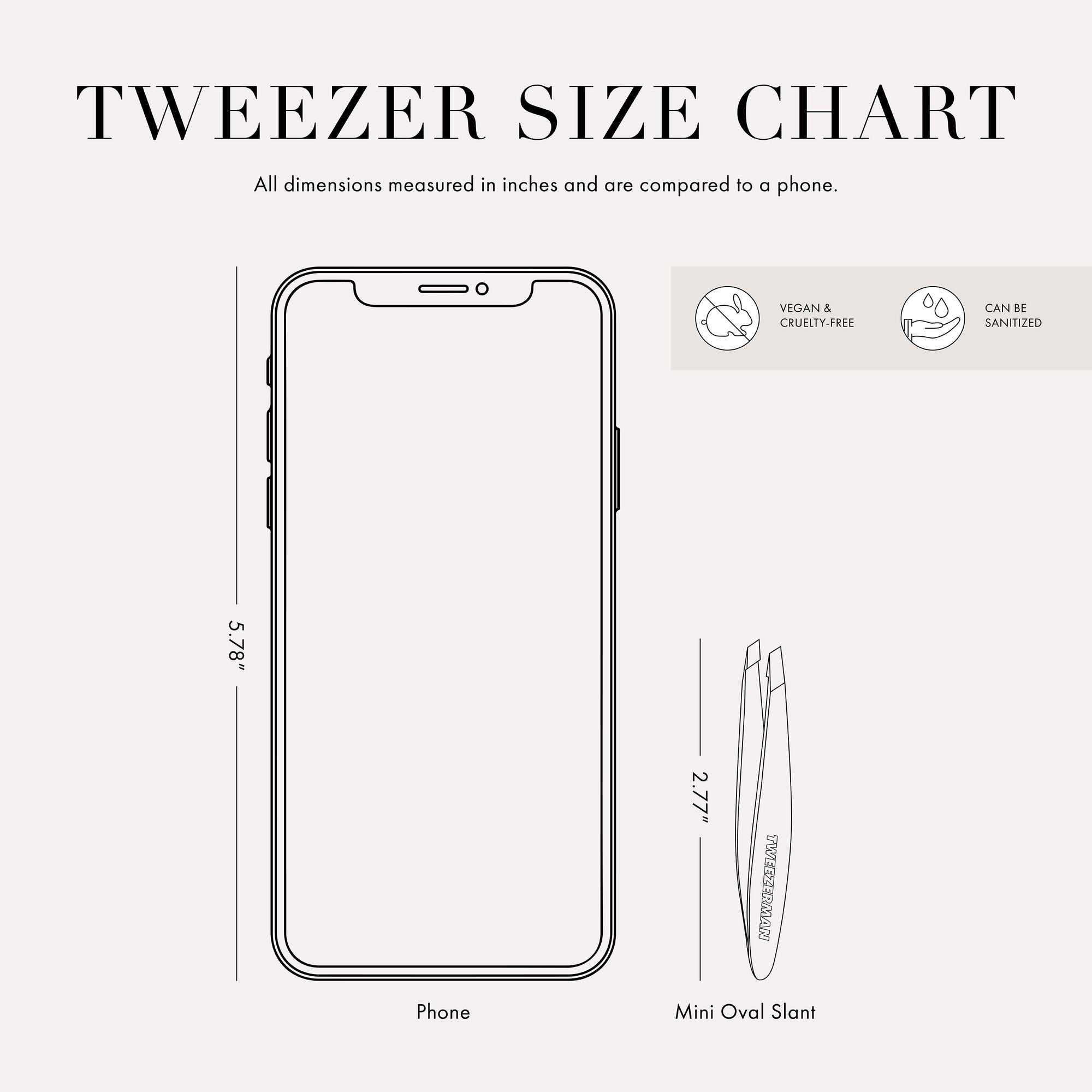 Tweezer Size Chart

All dimensions measured in inches and are compared to a phone. 

Phone is 5.78 inches tall
The mini slant tweezer is 2.75 inches tall 

This item can be sanitized and is vegan &amp; cruelty free.  ​