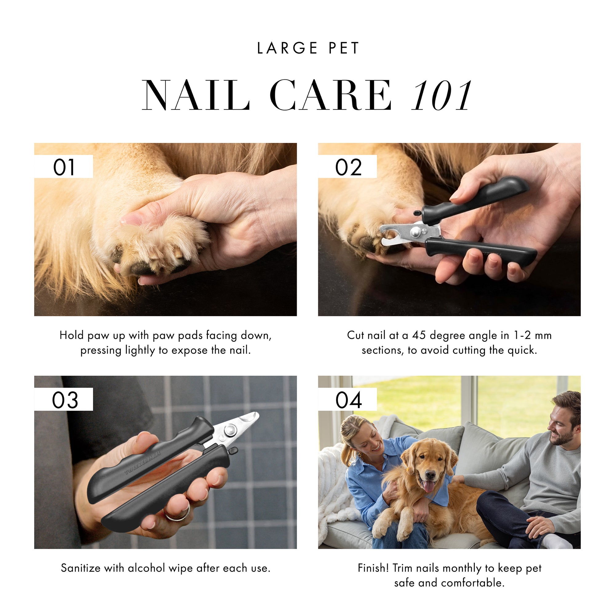 Large Pet Nail Care 101. 1) Hold paw up with paw pads facing down, pressing lightly to expose the nail. 2) Cut nail at a 45 degree angle in 1-2mm sections, to avoid cutting the quick. 3) Sanitize with alcohol wipe after each use. 4) Finish! Trim nails monthly to keep pet safe and comfortable.
