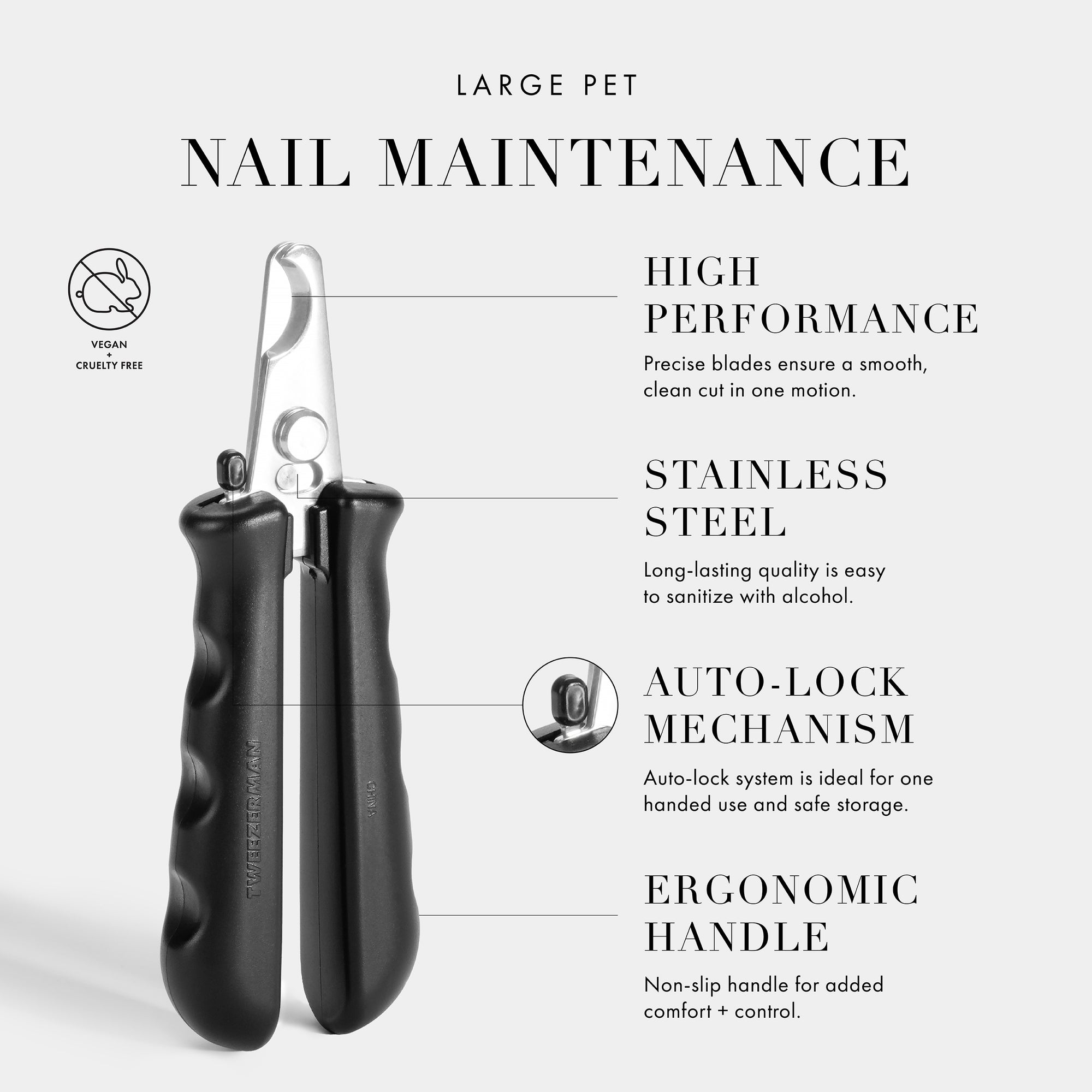 Large Pet Nail Maintenance. High Performance- Precise blades ensure a smooth, clean cut in one motion. Stainless Steel- Long-lasting quality is easy to sanitize with alcohol. Auto-Lock Mechanism- Auto-lock system is ideal for one handed-use and safe storage. Ergonomic Handle- Non-slip handle for added comfort + control. Vegan + Cruelty Free.