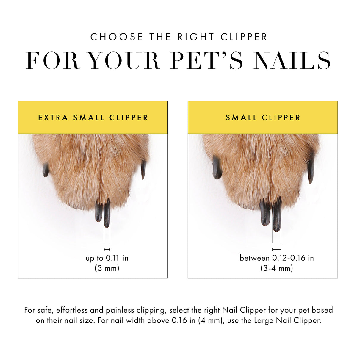 Choose the right clipper for your pet's nails: Extra small clipper- nails up to .11 in (3mm). Small clipper between .12-.16 in (3-4mm). For safe effortless and painless clipping select the right nail clipper for your pet based on their nail size. For nail width above 0.16 (4mm), use the Large Nail Clipper.