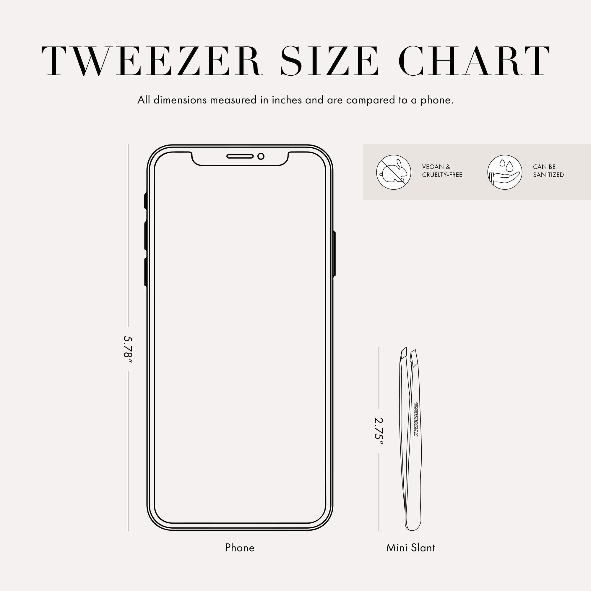 Tweezer Size Chart

All dimensions measured in inches and are compared to a phone. 

Phone is 5.78 inches tall
The mini slant tweezer is 2.75 inches tall 

This item can be sanitized and is vegan &amp; cruelty free.  ​