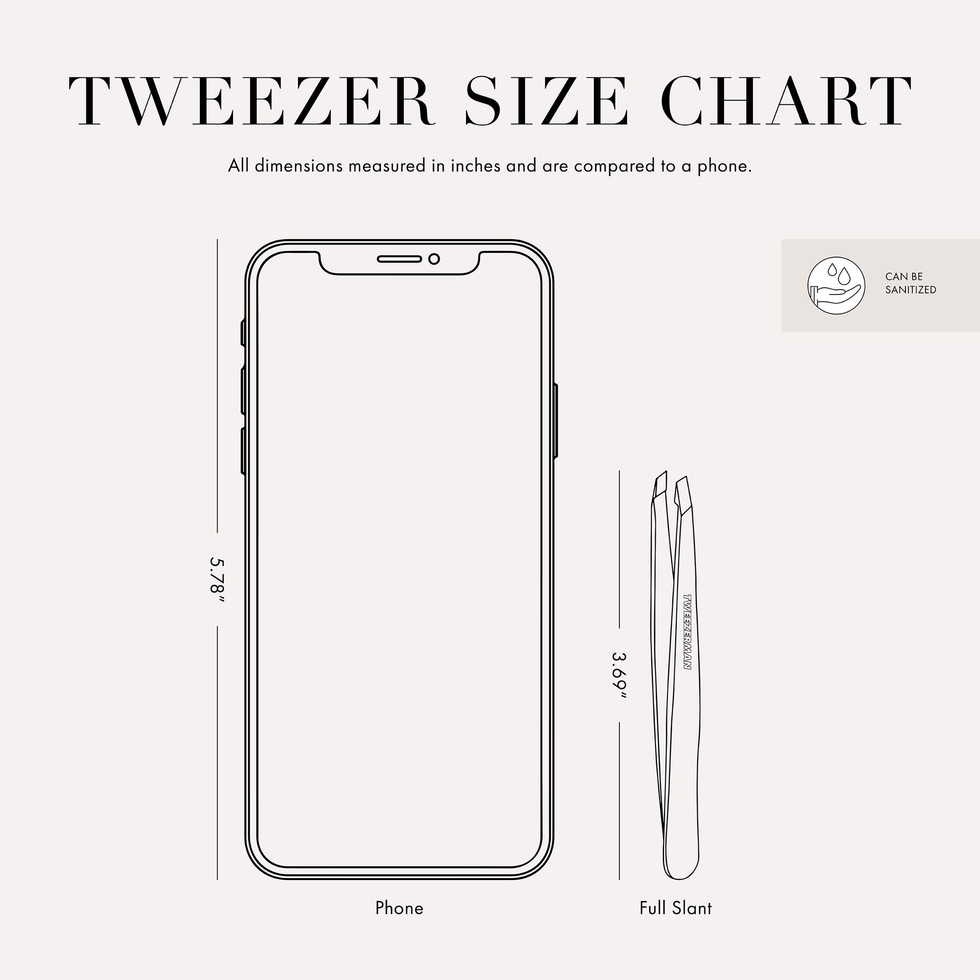 Tweezer size chart

All dimensions measured in inches and are compared to phone.

Phone is 5.78 inches tall

Full slant tweezers are 3.69 inches tall

Mini slant tweezers are 2.75 inches tall

This item can be sanitized and is vegan &amp; cruelty free.