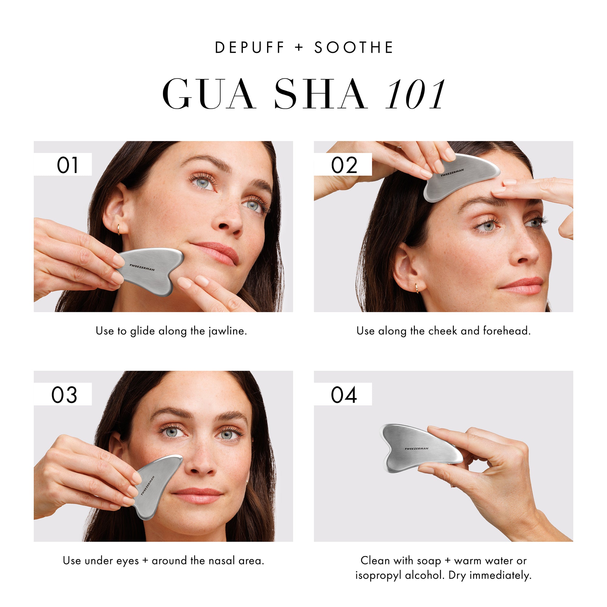 Depuff + Soothe: Gua Sha 101. Step 1. Use to glide along the jawline. Step 2. Use along the cheek and forehead. Step 3. Use under eyes + around the nasal area. Step 4. Clean with soap + warm water or isopropyl alcohol. Dry immediately. 