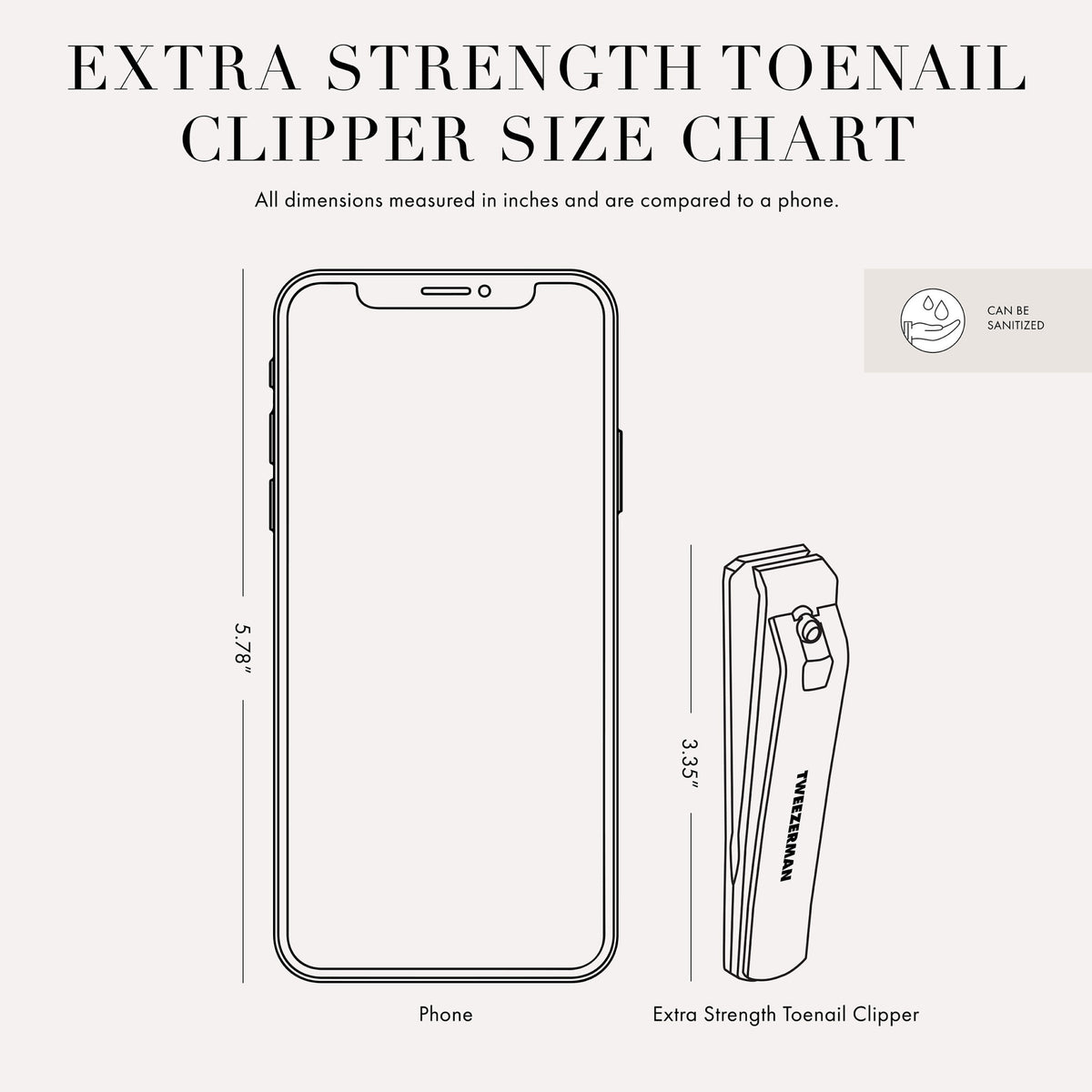 Extra Strength Toenail Clipper Size Chart: All dimensions measured in inches and are compared to a phone. Phone Size 5.78 inches. Extra Strength Toenail Clipper Size 3.35 inches. Can be sanitized.