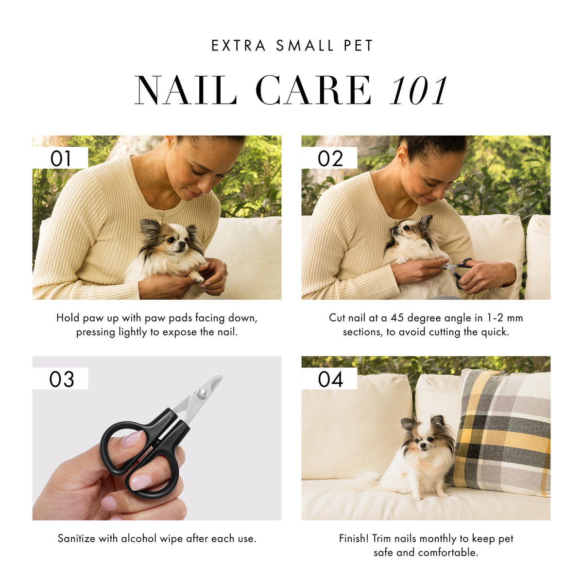 Extra Small Pet Nail Care 101. 1) Hold paw up with paw pads facing down, pressing lightly to expose the nail. 2) Cut nail at a 45 degree angle in 1-2mm sections, to avoid cutting the quick. 3) Sanitize with alcohol wipe after each use. 4) Finish! Trim nails monthly to keep pet safe and comfortable.