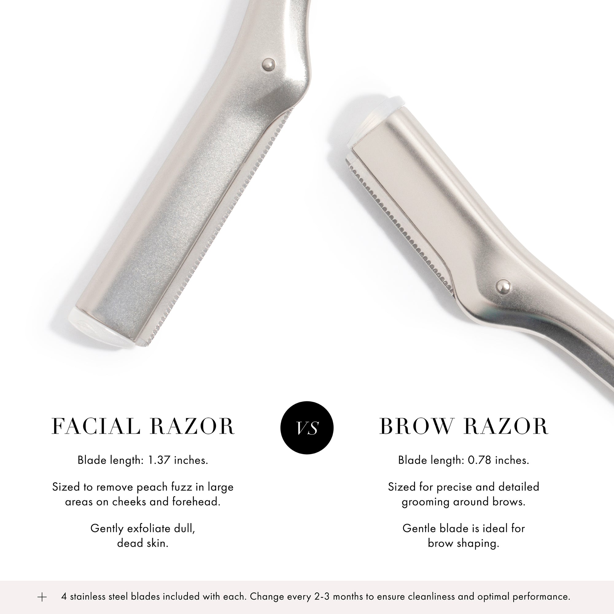 Facial Razor: Blade length is 1.37&quot; inches, sized to remove peach fuzz in large areas on cheeks and forehead, gently exfoliate dull dead skin. VERSUS Brow Razor: Blade length is 0.78&quot; inches, sized for precise and detailed grooming around brows, gentle blade is ideal for brow shaping.

 + 4 Stainless steel blades included with each. Change every 2-3 months to ensure cleanliness and optimal performance.