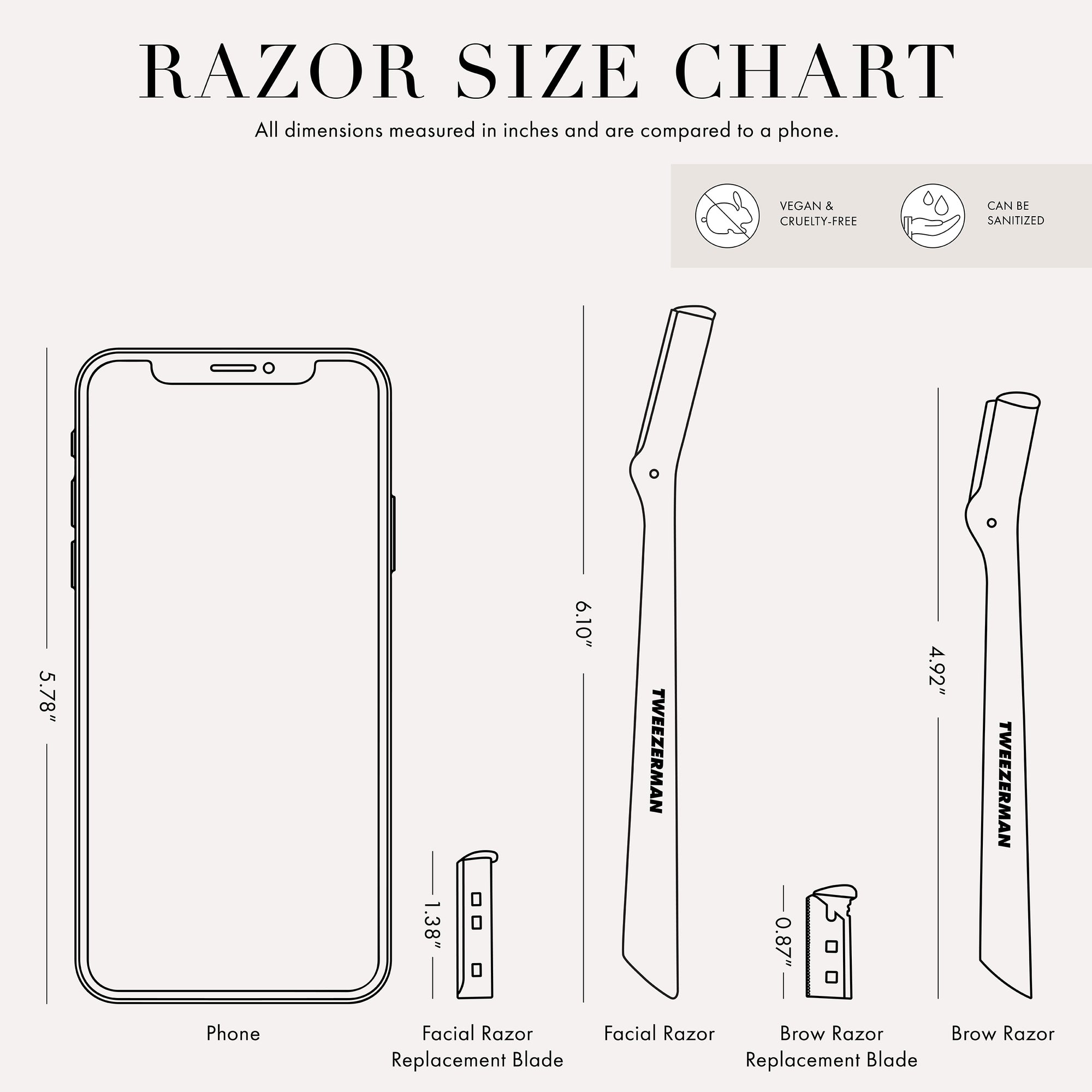 Razor Size Chart. All dimensions measured in inches and are compared to phone. Vegan and Cruelty Free. Can be Sanitized. Phone is 5.78 inches tall. Facial Razor Replacement Blade 1.38 inches tall. Facial Razor 6.10 inches tall. Brow Razor Replacement Blade 0.87 inches tall. Brow Razor 4.92 inches tall. 