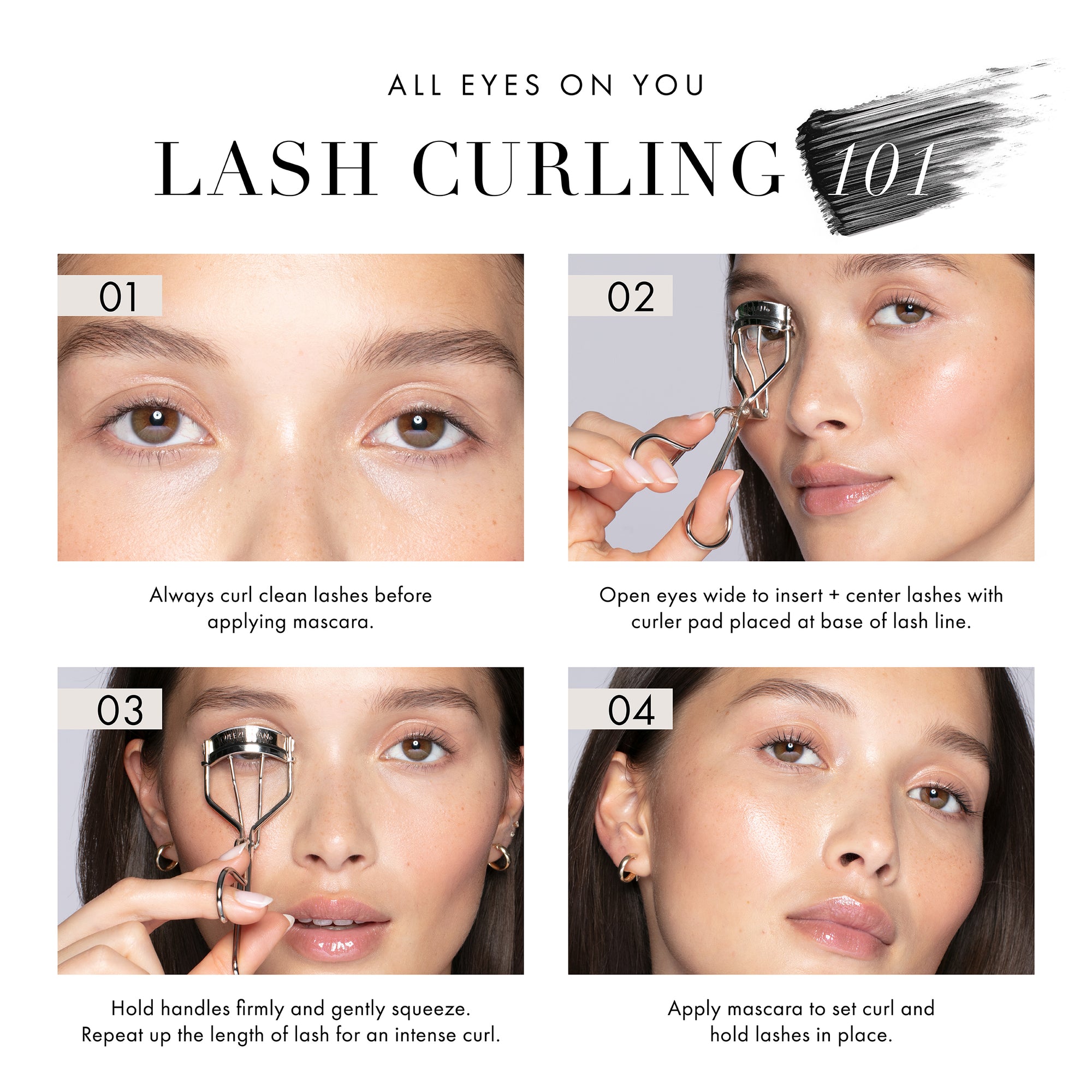 ALL EYES ON YOU. LASH CURLING 101. 01. Always curl clean lashes before applying mascara. 02. Open eyes wide to insert and center lashes with curler pad placed at base of lash line. 03. Hold handles firmly and gently squeeze. Repeat up the length of lash for an intense curl. 04. Apply mascara to set curl and hold lashes in place. 