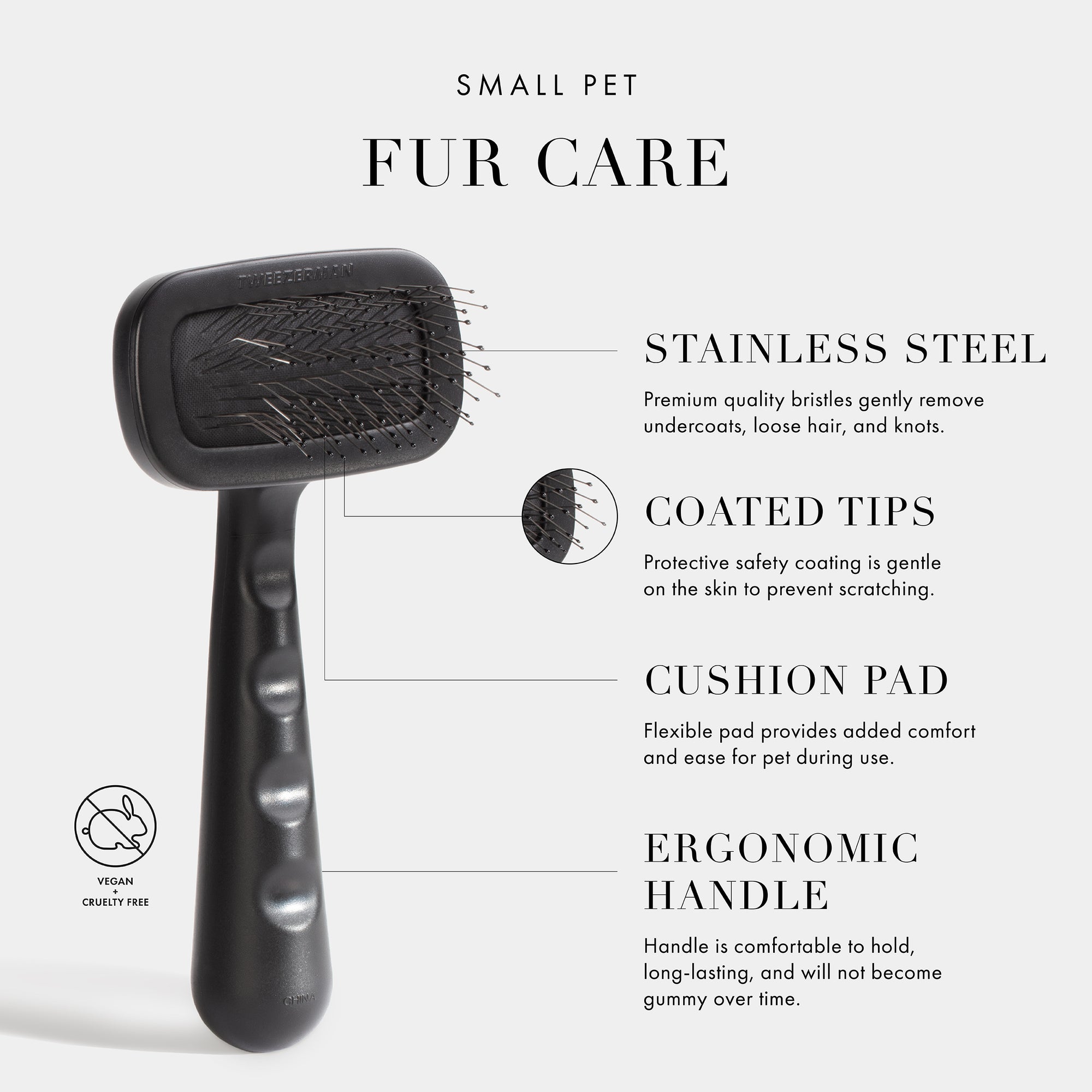 Small Pet Fur Care. Stainless Steel- Premium quality bristles gently remove undercoats, loose hair, and knots. Coated Tips- Protective safety coating is gentle on the skin to prevent scratching. Cushion Pad- Flexible pad provides added comfort and ease for pet during use. Ergonomic Handle- Handle is comfortable to hold, long-lasting, and will not become gummy over time. Vegan + Cruelty Free. 