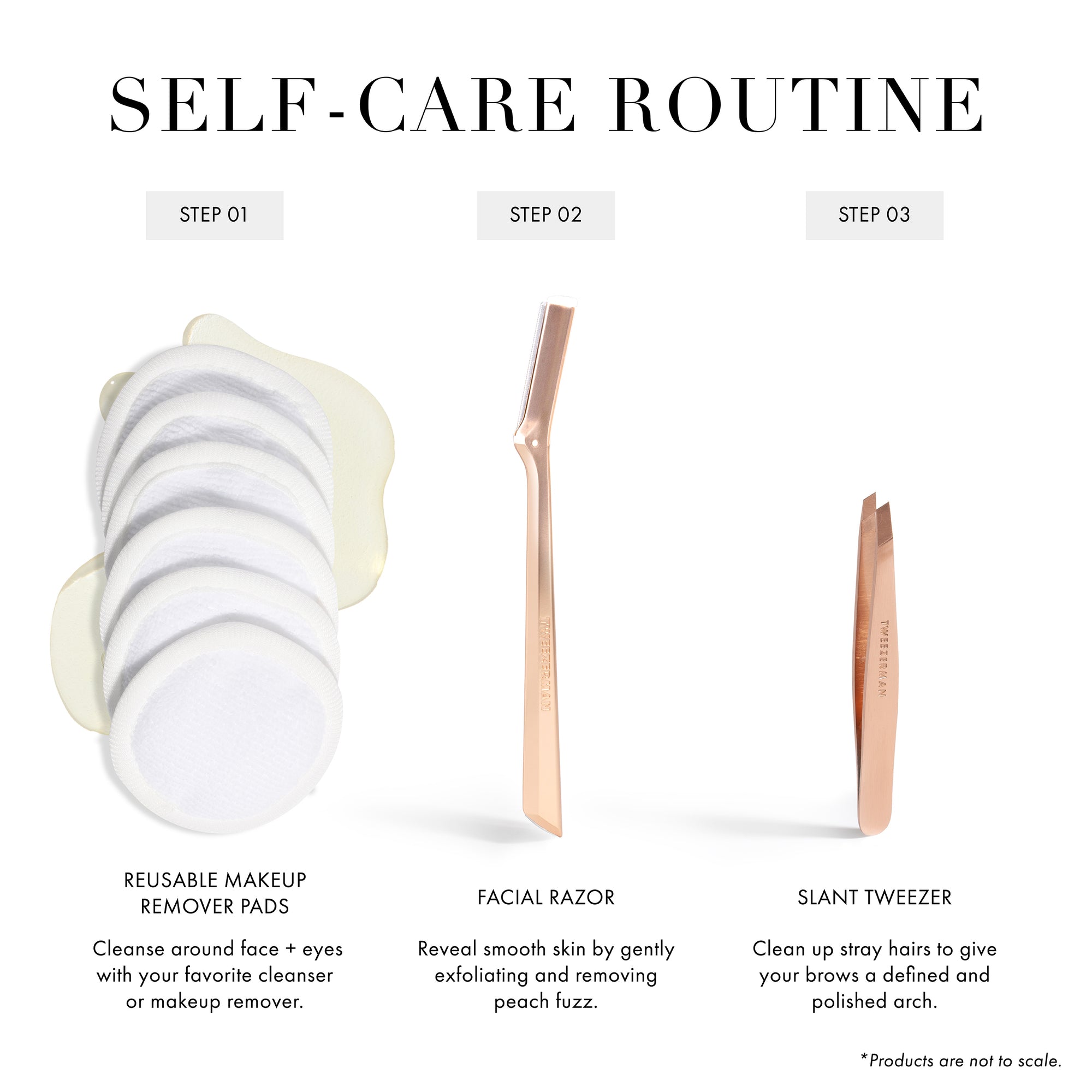 Self-Care Routine Step 1 Reusable Makeup Remover Pads: Cleanse around face + eyes with your favorite cleanser or makeup remover. Step 2 Facial Razor: Reveal smooth skin by gently exfoliating and removing peach fuzz. Step 3 Classic Slant Tweezer: Clean up stray hairs to give your brows a defined and polished arch.