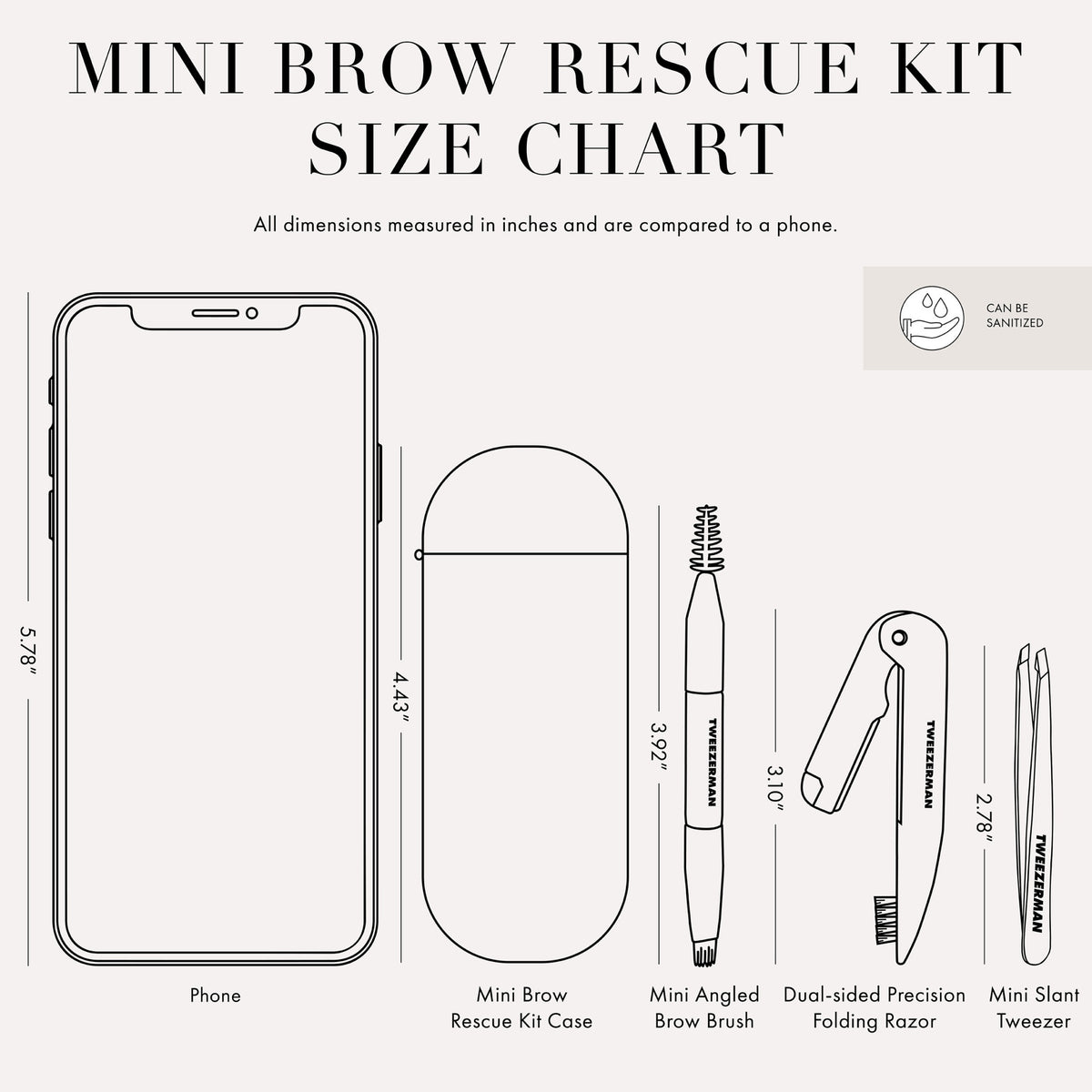 Tweezer Size Chart with 1 tweezer All dimensions measured in inches and are compared to phone. Phone is 5.78 inches tall Mini Brow Rescue Kit Case is 4.43 inches tall Mini Angled Brow Brush is 3.92 inches tall Dual-sided Precision Folding Razor is 3.10 inches tall Mini slant tweezer is 2.78 inches tall This item can be sanitized and is vegan &amp; cruelty free.