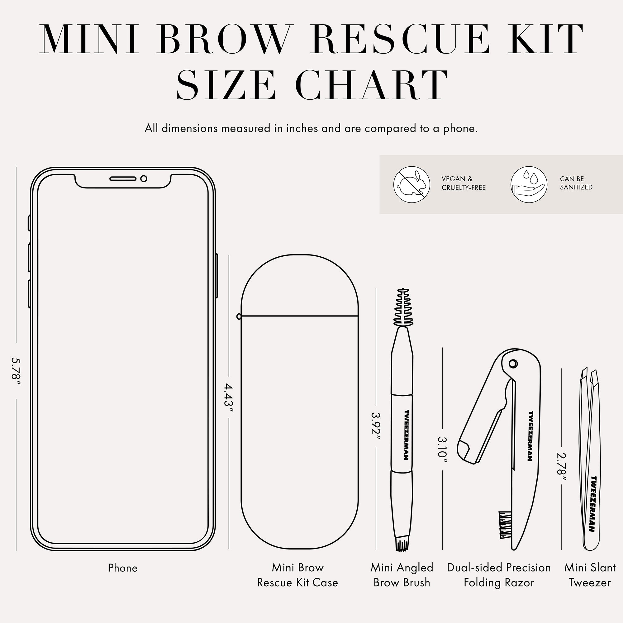 Tweezer Size Chart with 1 tweezer All dimensions measured in inches and are compared to phone. Phone is 5.78 inches tall Mini Brow Rescue Kit Case is 4.43 inches tall Mini Angled Brow Brush is 3.92 inches tall Dual-sided Precision Folding Razor is 3.10 inches tall Mini slant tweezer is 2.78 inches tall This item can be sanitized and is vegan &amp; cruelty free.