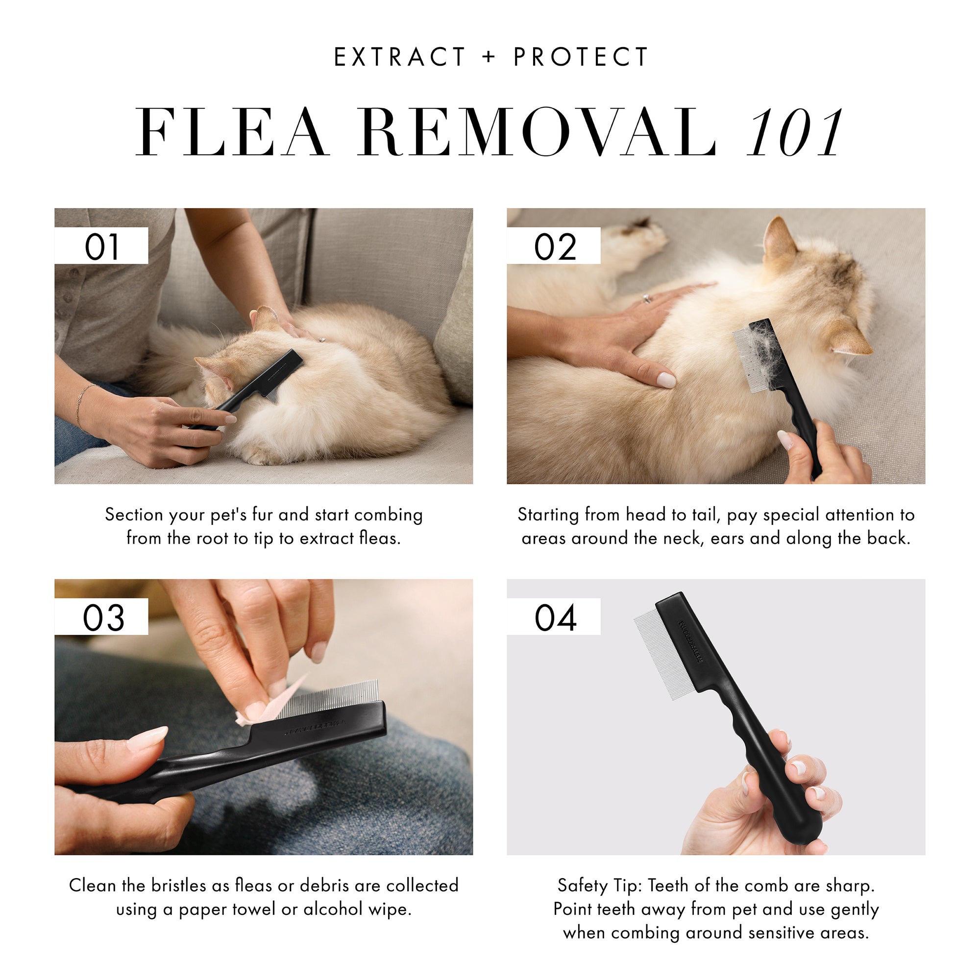 Extract and Protect: Flea Removal 101: 1. Section your pet's fur and start combing from the root to tip to extract fleas. 2. Starting from head to tail, pay special attention to areas around the neck, ears and along the back. 3. Clean the bristles as fleas or debris are collected using a paper towel or alcohol wipe. 4. Safety Tip: Teeth of the comb are sharp. Point teeth away from pet and use gently when combing around sensitive areas.